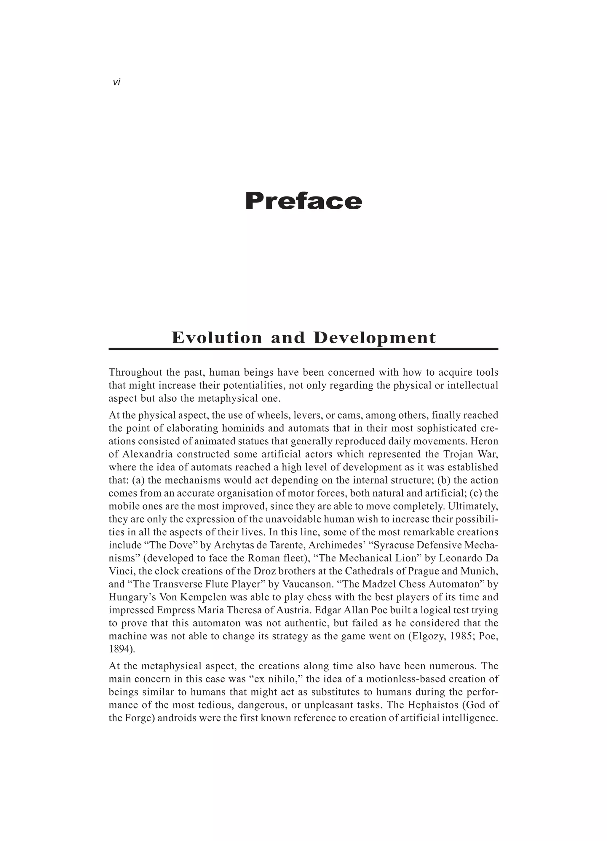Preface vi Evolution and Development Throughout the past, human beings have been concerned with how to acquire tools that might increase their potentialities, not only regarding the physical or intellectual aspect but also the metaphysical one. At the physical aspect, the use of wheels, levers, or cams, among others, finally reached the point of elaborating hominids and automats that in their most sophisticated cre- ations consisted of animated statues that generally reproduced daily movements. Heron of Alexandria constructed some artificial actors which represented the Trojan War, where the idea of automats reached a high level of development as it was established that: (a) the mechanisms would act depending on the internal structure; (b) the action comes from an accurate organisation of motor forces, both natural and artificial; (c) the mobile ones are the most improved, since they are able to move completely. Ultimately, they are only the expression of the unavoidable human wish to increase their possibili- ties in all the aspects of their lives. In this line, some of the most remarkable creations include “The Dove” by Archytas de Tarente, Archimedes’ “Syracuse Defensive Mecha- nisms” (developed to face the Roman fleet), “The Mechanical Lion” by Leonardo Da Vinci, the clock creations of the Droz brothers at the Cathedrals of Prague and Munich, and “The Transverse Flute Player” by Vaucanson. “The Madzel Chess Automaton” by Hungary’s Von Kempelen was able to play chess with the best players of its time and impressed Empress Maria Theresa of Austria. Edgar Allan Poe built a logical test trying to prove that this automaton was not authentic, but failed as he considered that the machine was not able to change its strategy as the game went on (Elgozy, 1985; Poe, 1894). At the metaphysical aspect, the creations along time also have been numerous. The main concern in this case was “ex nihilo,” the idea of a motionless-based creation of beings similar to humans that might act as substitutes to humans during the perfor- mance of the most tedious, dangerous, or unpleasant tasks. The Hephaistos (God of the Forge) androids were the first known reference to creation of artificial intelligence. 
