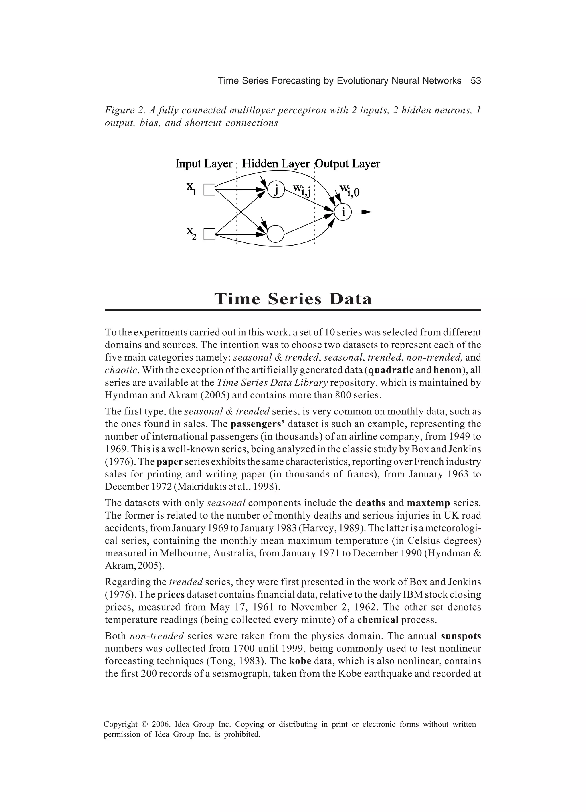 Time Series Forecasting by Evolutionary Neural Networks 53 Copyright © 2006, Idea Group Inc. Copying or distributing in print or electronic forms without written permission of Idea Group Inc. is prohibited. Time Series Data To the experiments carried out in this work, a set of 10 series was selected from different domains and sources. The intention was to choose two datasets to represent each of the five main categories namely: seasonal & trended, seasonal, trended, non-trended, and chaotic. With the exception of the artificially generated data (quadratic and henon), all series are available at the Time Series Data Library repository, which is maintained by Hyndman and Akram (2005) and contains more than 800 series. The first type, the seasonal & trended series, is very common on monthly data, such as the ones found in sales. The passengers’ dataset is such an example, representing the number of international passengers (in thousands) of an airline company, from 1949 to 1969. This is a well-known series, being analyzed in the classic study by Box and Jenkins (1976). The paper series exhibits the same characteristics, reporting over French industry sales for printing and writing paper (in thousands of francs), from January 1963 to December 1972 (Makridakis et al., 1998). The datasets with only seasonal components include the deaths and maxtemp series. The former is related to the number of monthly deaths and serious injuries in UK road accidents, from January 1969 to January 1983 (Harvey, 1989). The latter is a meteorologi- cal series, containing the monthly mean maximum temperature (in Celsius degrees) measured in Melbourne, Australia, from January 1971 to December 1990 (Hyndman & Akram,2005). Regarding the trended series, they were first presented in the work of Box and Jenkins (1976). The prices dataset contains financial data, relative to the daily IBM stock closing prices, measured from May 17, 1961 to November 2, 1962. The other set denotes temperature readings (being collected every minute) of a chemical process. Both non-trended series were taken from the physics domain. The annual sunspots numbers was collected from 1700 until 1999, being commonly used to test nonlinear forecasting techniques (Tong, 1983). The kobe data, which is also nonlinear, contains the first 200 records of a seismograph, taken from the Kobe earthquake and recorded at Figure 2. A fully connected multilayer perceptron with 2 inputs, 2 hidden neurons, 1 output, bias, and shortcut connections 