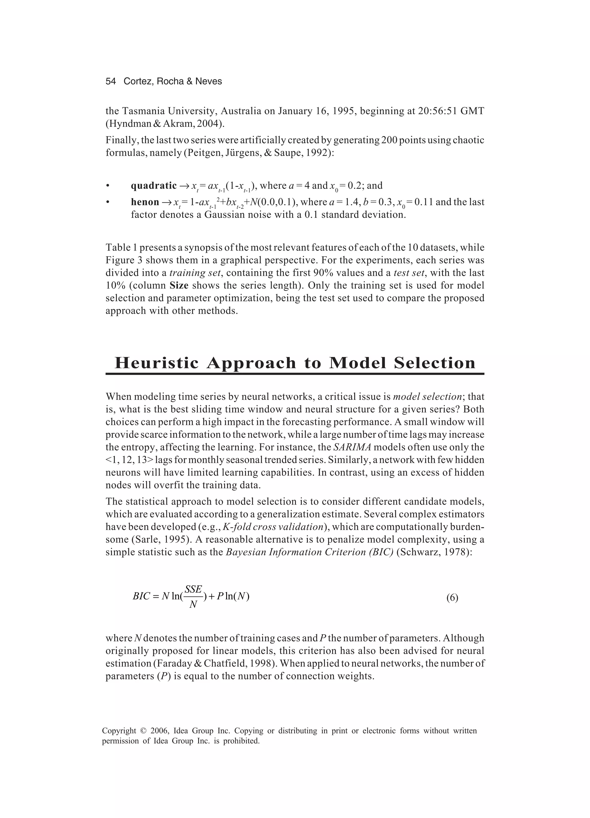 54 Cortez, Rocha & Neves Copyright © 2006, Idea Group Inc. Copying or distributing in print or electronic forms without written permission of Idea Group Inc. is prohibited. the Tasmania University, Australia on January 16, 1995, beginning at 20:56:51 GMT (Hyndman&Akram,2004). Finally, the last two series were artificially created by generating 200 points using chaotic formulas, namely (Peitgen, Jürgens, & Saupe, 1992): • quadratic → xt = axt-1 (1-xt-1 ), where a = 4 and x0 = 0.2; and • henon → xt = 1-axt-1 2 +bxt-2 +N(0.0,0.1), where a = 1.4, b = 0.3, x0 = 0.11 and the last factor denotes a Gaussian noise with a 0.1 standard deviation. Table 1 presents a synopsis of the most relevant features of each of the 10 datasets, while Figure 3 shows them in a graphical perspective. For the experiments, each series was divided into a training set, containing the first 90% values and a test set, with the last 10% (column Size shows the series length). Only the training set is used for model selection and parameter optimization, being the test set used to compare the proposed approach with other methods. Heuristic Approach to Model Selection When modeling time series by neural networks, a critical issue is model selection; that is, what is the best sliding time window and neural structure for a given series? Both choices can perform a high impact in the forecasting performance. A small window will provide scarce information to the network, while a large number of time lags may increase the entropy, affecting the learning. For instance, the SARIMA models often use only the <1, 12, 13> lags for monthly seasonal trended series. Similarly, a network with few hidden neurons will have limited learning capabilities. In contrast, using an excess of hidden nodes will overfit the training data. The statistical approach to model selection is to consider different candidate models, which are evaluated according to a generalization estimate. Several complex estimators have been developed (e.g., K-fold cross validation), which are computationally burden- some (Sarle, 1995). A reasonable alternative is to penalize model complexity, using a simple statistic such as the Bayesian Information Criterion (BIC) (Schwarz, 1978): ln( ) ln( ) SSE BIC N P N N = + (6) where N denotes the number of training cases and P the number of parameters. Although originally proposed for linear models, this criterion has also been advised for neural estimation (Faraday & Chatfield, 1998). When applied to neural networks, the number of parameters (P) is equal to the number of connection weights. 
