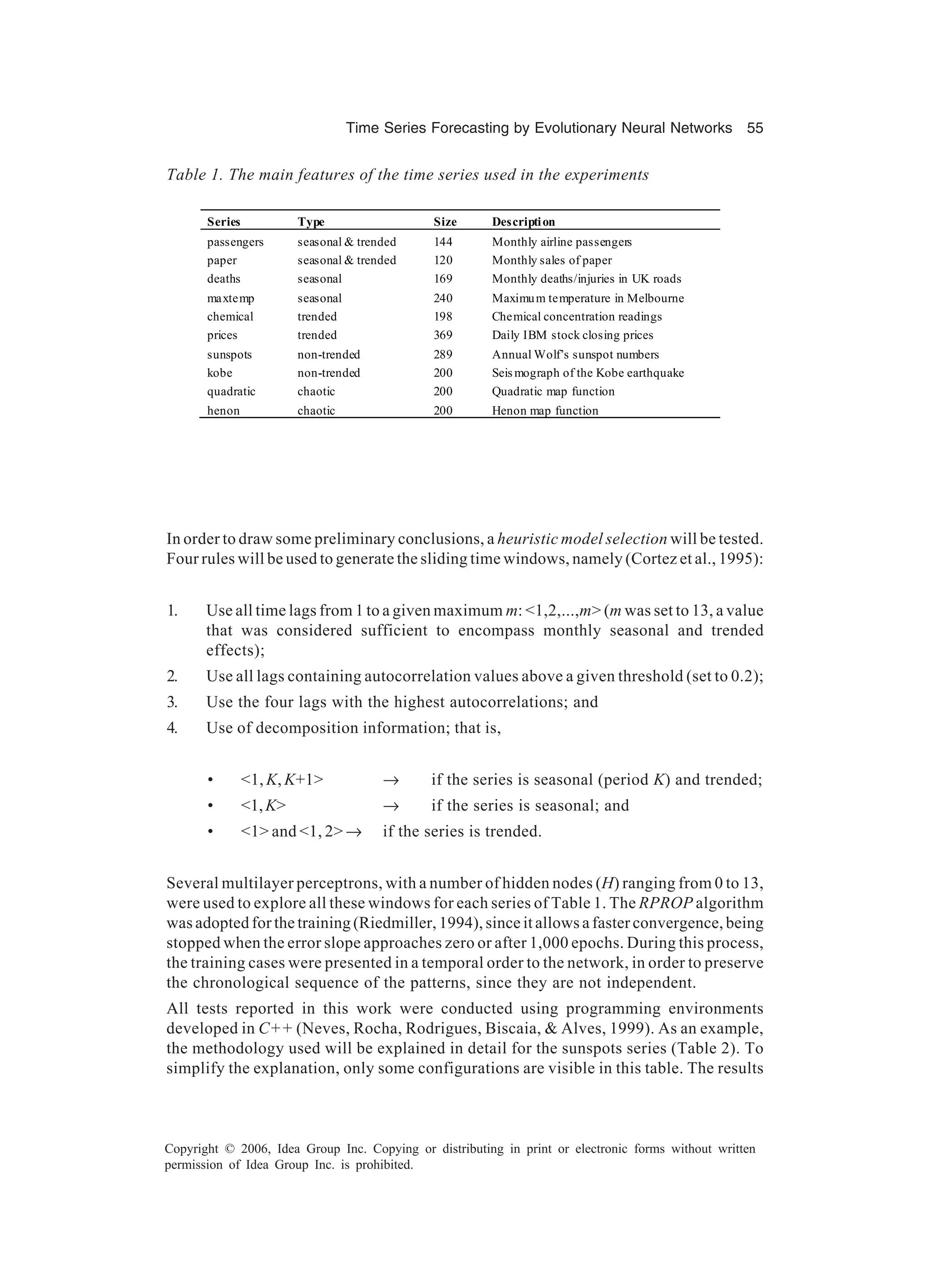 Time Series Forecasting by Evolutionary Neural Networks 55 Copyright © 2006, Idea Group Inc. Copying or distributing in print or electronic forms without written permission of Idea Group Inc. is prohibited. In order to draw some preliminary conclusions, a heuristic model selection will be tested. Four rules will be used to generate the sliding time windows, namely (Cortez et al., 1995): 1. Use all time lags from 1 to a given maximum m: <1,2,...,m> (m was set to 13, a value that was considered sufficient to encompass monthly seasonal and trended effects); 2. Use all lags containing autocorrelation values above a given threshold (set to 0.2); 3. Use the four lags with the highest autocorrelations; and 4. Use of decomposition information; that is, • <1, K, K+1> → if the series is seasonal (period K) and trended; • <1,K> → if the series is seasonal; and • <1> and <1, 2> → if the series is trended. Several multilayer perceptrons, with a number of hidden nodes (H) ranging from 0 to 13, were used to explore all these windows for each series of Table 1. The RPROP algorithm was adopted for the training (Riedmiller, 1994), since it allows a faster convergence, being stopped when the error slope approaches zero or after 1,000 epochs. During this process, the training cases were presented in a temporal order to the network, in order to preserve the chronological sequence of the patterns, since they are not independent. All tests reported in this work were conducted using programming environments developed in C++ (Neves, Rocha, Rodrigues, Biscaia, & Alves, 1999). As an example, the methodology used will be explained in detail for the sunspots series (Table 2). To simplify the explanation, only some configurations are visible in this table. The results Table 1. The main features of the time series used in the experiments Series Type Size Description passengers seasonal & trended 144 Monthly airline passengers paper seasonal & trended 120 Monthly sales of paper deaths seasonal 169 Monthly deaths/injuries in UK roads maxtemp seasonal 240 Maximum temperature in Melbourne chemical trended 198 Chemical concentration readings prices trended 369 Daily IBM stock closing prices sunspots non-trended 289 Annual Wolf’s sunspot numbers kobe non-trended 200 Seis mograph of the Kobe earthquake quadratic chaotic 200 Quadratic map function henon chaotic 200 Henon map function 