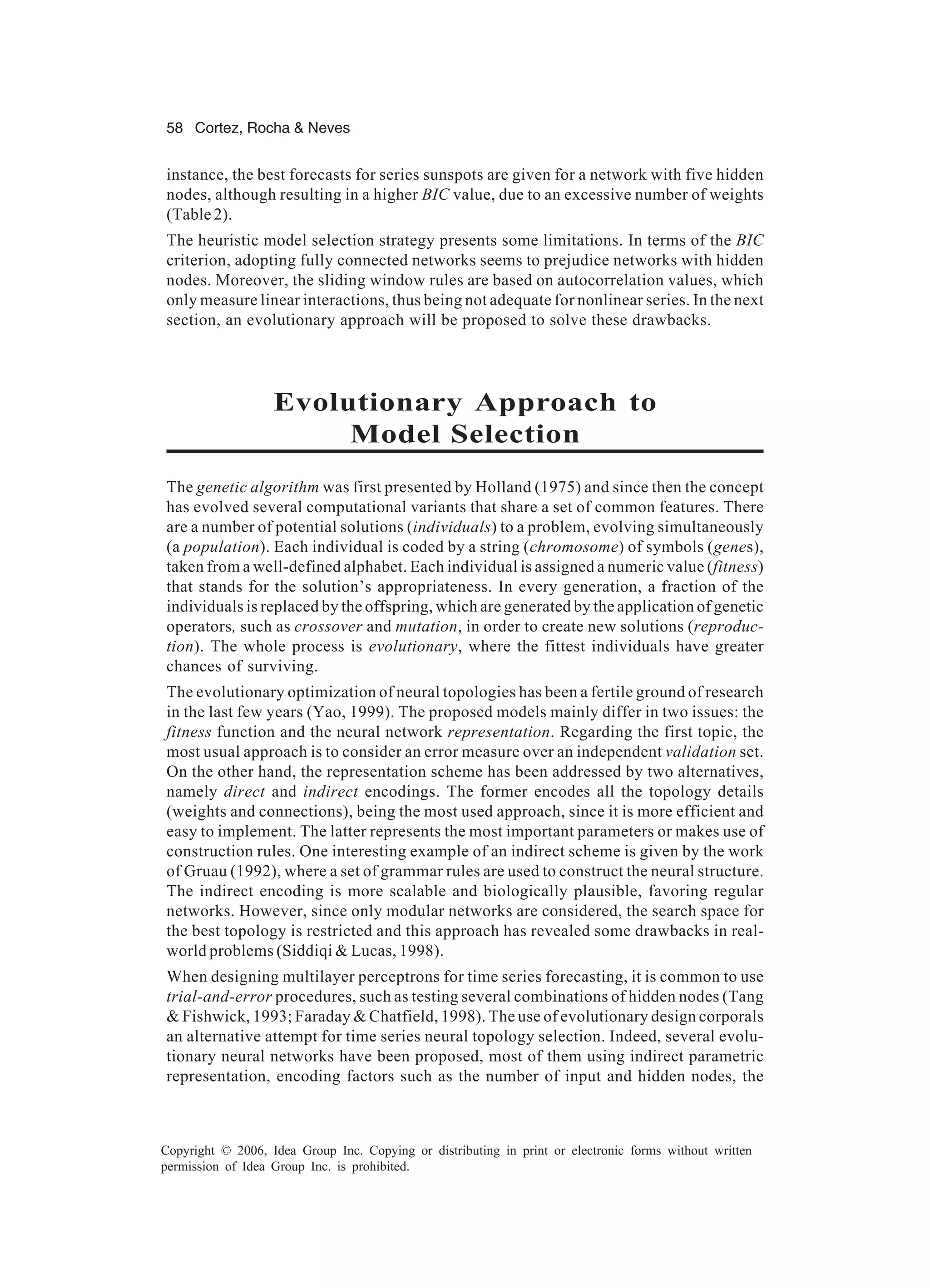 58 Cortez, Rocha & Neves Copyright © 2006, Idea Group Inc. Copying or distributing in print or electronic forms without written permission of Idea Group Inc. is prohibited. instance, the best forecasts for series sunspots are given for a network with five hidden nodes, although resulting in a higher BIC value, due to an excessive number of weights (Table 2). The heuristic model selection strategy presents some limitations. In terms of the BIC criterion, adopting fully connected networks seems to prejudice networks with hidden nodes. Moreover, the sliding window rules are based on autocorrelation values, which only measure linear interactions, thus being not adequate for nonlinear series. In the next section, an evolutionary approach will be proposed to solve these drawbacks. Evolutionary Approach to Model Selection The genetic algorithm was first presented by Holland (1975) and since then the concept has evolved several computational variants that share a set of common features. There are a number of potential solutions (individuals) to a problem, evolving simultaneously (a population). Each individual is coded by a string (chromosome) of symbols (genes), taken from a well-defined alphabet. Each individual is assigned a numeric value (fitness) that stands for the solution’s appropriateness. In every generation, a fraction of the individuals is replaced by the offspring, which are generated by the application of genetic operators, such as crossover and mutation, in order to create new solutions (reproduc- tion). The whole process is evolutionary, where the fittest individuals have greater chances of surviving. The evolutionary optimization of neural topologies has been a fertile ground of research in the last few years (Yao, 1999). The proposed models mainly differ in two issues: the fitness function and the neural network representation. Regarding the first topic, the most usual approach is to consider an error measure over an independent validation set. On the other hand, the representation scheme has been addressed by two alternatives, namely direct and indirect encodings. The former encodes all the topology details (weights and connections), being the most used approach, since it is more efficient and easy to implement. The latter represents the most important parameters or makes use of construction rules. One interesting example of an indirect scheme is given by the work of Gruau (1992), where a set of grammar rules are used to construct the neural structure. The indirect encoding is more scalable and biologically plausible, favoring regular networks. However, since only modular networks are considered, the search space for the best topology is restricted and this approach has revealed some drawbacks in real- world problems (Siddiqi & Lucas, 1998). When designing multilayer perceptrons for time series forecasting, it is common to use trial-and-error procedures, such as testing several combinations of hidden nodes (Tang & Fishwick, 1993; Faraday & Chatfield, 1998). The use of evolutionary design corporals an alternative attempt for time series neural topology selection. Indeed, several evolu- tionary neural networks have been proposed, most of them using indirect parametric representation, encoding factors such as the number of input and hidden nodes, the 