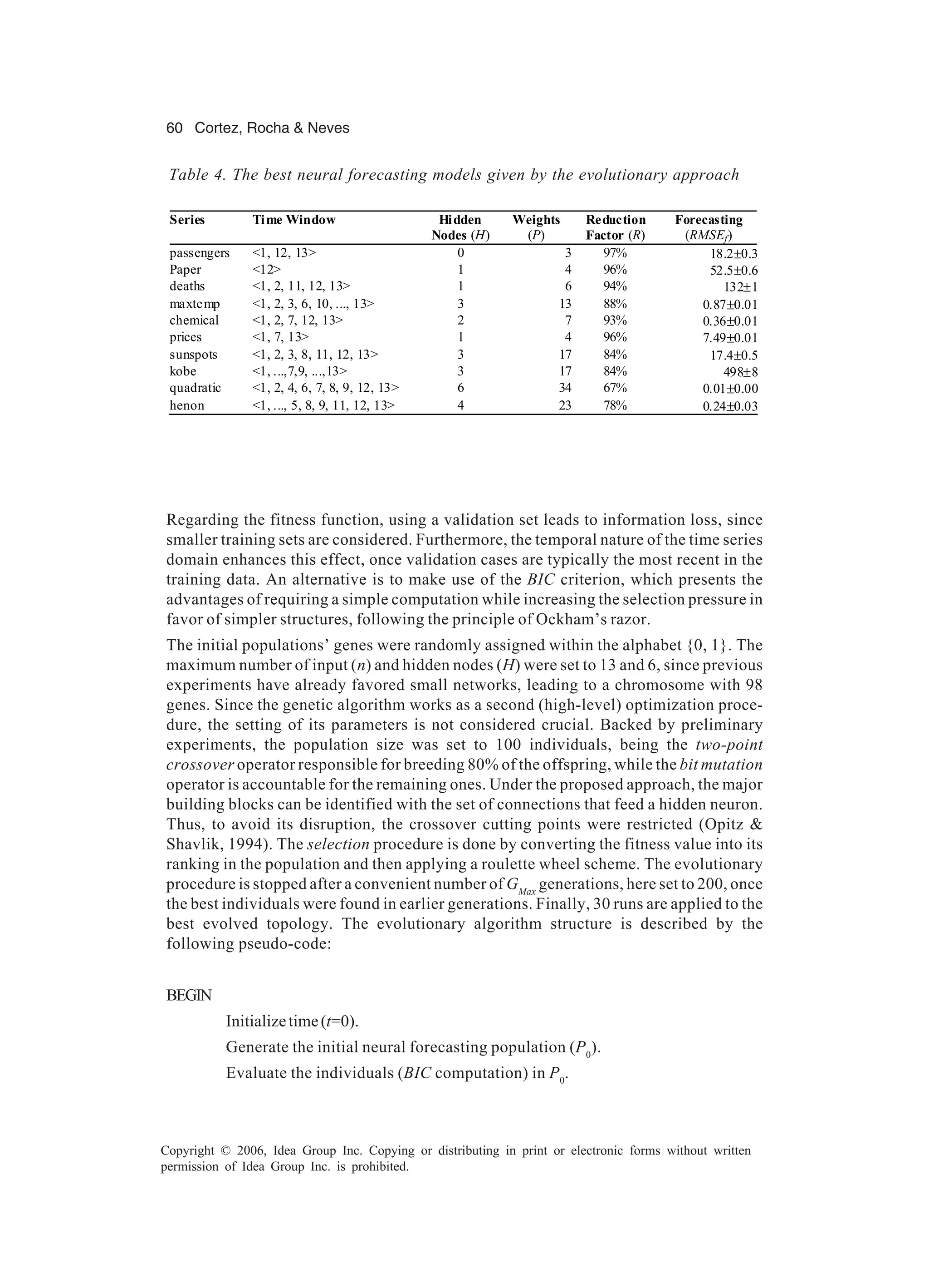 60 Cortez, Rocha & Neves Copyright © 2006, Idea Group Inc. Copying or distributing in print or electronic forms without written permission of Idea Group Inc. is prohibited. Regarding the fitness function, using a validation set leads to information loss, since smaller training sets are considered. Furthermore, the temporal nature of the time series domain enhances this effect, once validation cases are typically the most recent in the training data. An alternative is to make use of the BIC criterion, which presents the advantages of requiring a simple computation while increasing the selection pressure in favor of simpler structures, following the principle of Ockham’s razor. The initial populations’ genes were randomly assigned within the alphabet {0, 1}. The maximum number of input (n) and hidden nodes (H) were set to 13 and 6, since previous experiments have already favored small networks, leading to a chromosome with 98 genes. Since the genetic algorithm works as a second (high-level) optimization proce- dure, the setting of its parameters is not considered crucial. Backed by preliminary experiments, the population size was set to 100 individuals, being the two-point crossover operator responsible for breeding 80% of the offspring, while the bit mutation operator is accountable for the remaining ones. Under the proposed approach, the major building blocks can be identified with the set of connections that feed a hidden neuron. Thus, to avoid its disruption, the crossover cutting points were restricted (Opitz & Shavlik, 1994). The selection procedure is done by converting the fitness value into its ranking in the population and then applying a roulette wheel scheme. The evolutionary procedure is stopped after a convenient number of GMax generations, here set to 200, once the best individuals were found in earlier generations. Finally, 30 runs are applied to the best evolved topology. The evolutionary algorithm structure is described by the following pseudo-code: BEGIN Initializetime(t=0). Generate the initial neural forecasting population (P0 ). Evaluate the individuals (BIC computation) in P0 . Table 4. The best neural forecasting models given by the evolutionary approach Series Time Window Hidden Weights Reduction Forecasting Nodes (H) (P) Factor (R) (RMSEf) passengers <1, 12, 13> 0 3 97% 18.2±0.3 Paper <12> 1 4 96% 52.5±0.6 deaths <1, 2, 11, 12, 13> 1 6 94% 132±1 maxtemp <1, 2, 3, 6, 10, ..., 13> 3 13 88% 0.87±0.01 chemical <1, 2, 7, 12, 13> 2 7 93% 0.36±0.01 prices <1, 7, 13> 1 4 96% 7.49±0.01 sunspots <1, 2, 3, 8, 11, 12, 13> 3 17 84% 17.4±0.5 kobe <1, ...,7,9, ...,13> 3 17 84% 498±8 quadratic <1, 2, 4, 6, 7, 8, 9, 12, 13> 6 34 67% 0.01±0.00 henon <1, ..., 5, 8, 9, 11, 12, 13> 4 23 78% 0.24±0.03 