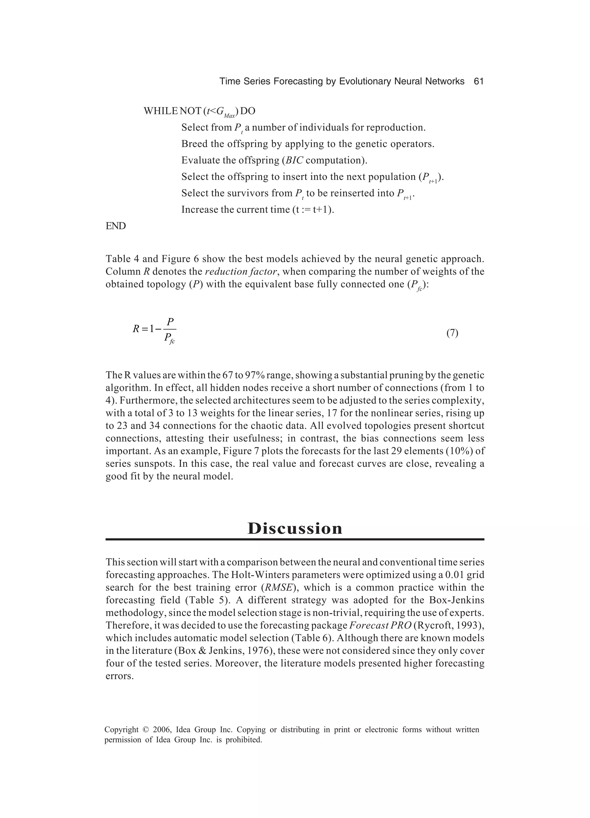 Time Series Forecasting by Evolutionary Neural Networks 61 Copyright © 2006, Idea Group Inc. Copying or distributing in print or electronic forms without written permission of Idea Group Inc. is prohibited. WHILE NOT (t<GMax ) DO Select from Pt a number of individuals for reproduction. Breed the offspring by applying to the genetic operators. Evaluate the offspring (BIC computation). Select the offspring to insert into the next population (Pt+1 ). Select the survivors from Pt to be reinserted into Pt+1 . Increase the current time (t := t+1). END Table 4 and Figure 6 show the best models achieved by the neural genetic approach. Column R denotes the reduction factor, when comparing the number of weights of the obtained topology (P) with the equivalent base fully connected one (Pfc ): 1 fc P R P = − (7) The R values are within the 67 to 97% range, showing a substantial pruning by the genetic algorithm. In effect, all hidden nodes receive a short number of connections (from 1 to 4). Furthermore, the selected architectures seem to be adjusted to the series complexity, with a total of 3 to 13 weights for the linear series, 17 for the nonlinear series, rising up to 23 and 34 connections for the chaotic data. All evolved topologies present shortcut connections, attesting their usefulness; in contrast, the bias connections seem less important. As an example, Figure 7 plots the forecasts for the last 29 elements (10%) of series sunspots. In this case, the real value and forecast curves are close, revealing a good fit by the neural model. Discussion This section will start with a comparison between the neural and conventional time series forecasting approaches. The Holt-Winters parameters were optimized using a 0.01 grid search for the best training error (RMSE), which is a common practice within the forecasting field (Table 5). A different strategy was adopted for the Box-Jenkins methodology, since the model selection stage is non-trivial, requiring the use of experts. Therefore, it was decided to use the forecasting package Forecast PRO (Rycroft, 1993), which includes automatic model selection (Table 6). Although there are known models in the literature (Box & Jenkins, 1976), these were not considered since they only cover four of the tested series. Moreover, the literature models presented higher forecasting errors. 