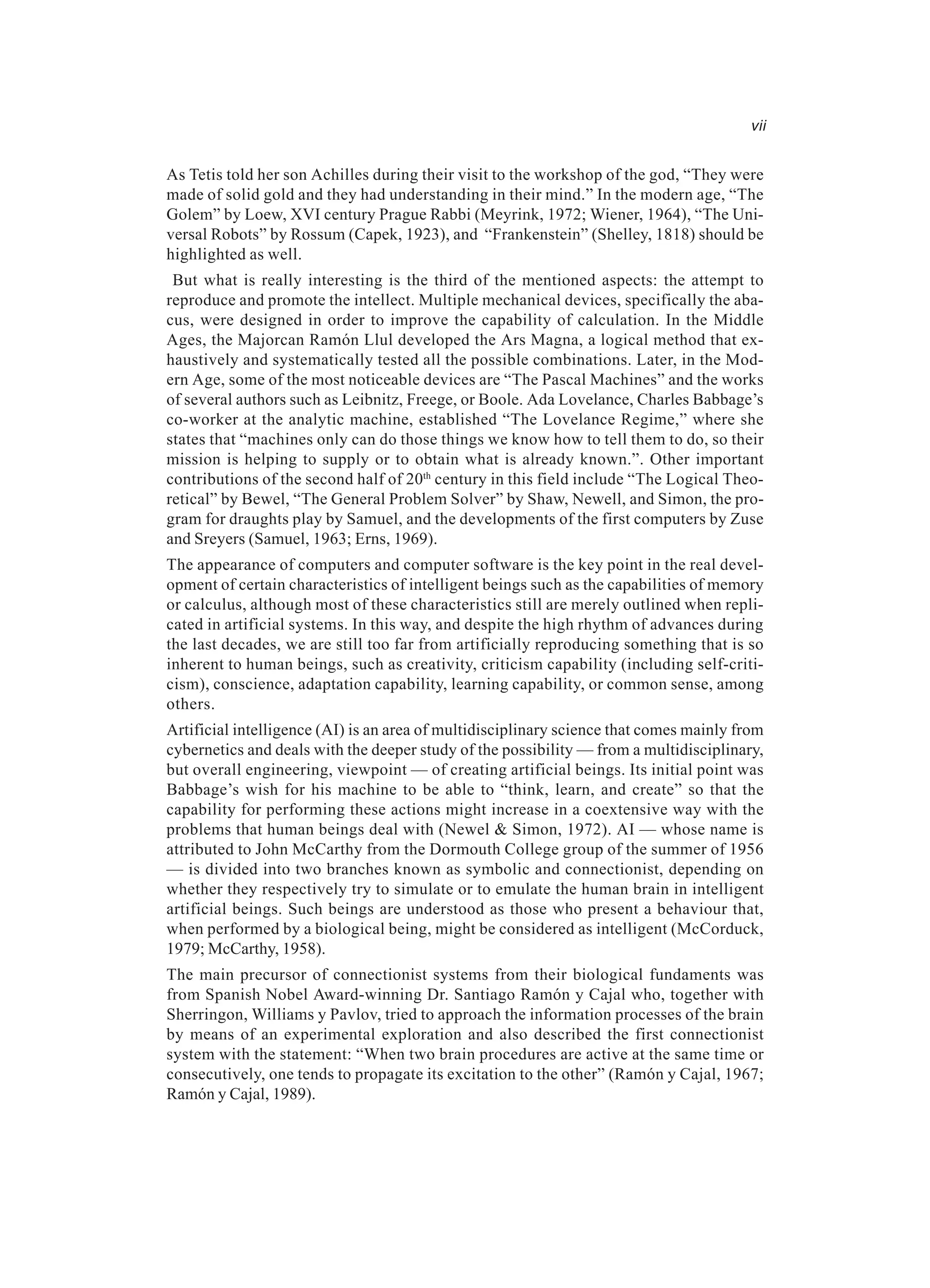 vii As Tetis told her son Achilles during their visit to the workshop of the god, “They were made of solid gold and they had understanding in their mind.” In the modern age, “The Golem” by Loew, XVI century Prague Rabbi (Meyrink, 1972; Wiener, 1964), “The Uni- versal Robots” by Rossum (Capek, 1923), and “Frankenstein” (Shelley, 1818) should be highlighted as well. But what is really interesting is the third of the mentioned aspects: the attempt to reproduce and promote the intellect. Multiple mechanical devices, specifically the aba- cus, were designed in order to improve the capability of calculation. In the Middle Ages, the Majorcan Ramón Llul developed the Ars Magna, a logical method that ex- haustively and systematically tested all the possible combinations. Later, in the Mod- ern Age, some of the most noticeable devices are “The Pascal Machines” and the works of several authors such as Leibnitz, Freege, or Boole. Ada Lovelance, Charles Babbage’s co-worker at the analytic machine, established “The Lovelance Regime,” where she states that “machines only can do those things we know how to tell them to do, so their mission is helping to supply or to obtain what is already known.”. Other important contributions of the second half of 20th century in this field include “The Logical Theo- retical” by Bewel, “The General Problem Solver” by Shaw, Newell, and Simon, the pro- gram for draughts play by Samuel, and the developments of the first computers by Zuse and Sreyers (Samuel, 1963; Erns, 1969). The appearance of computers and computer software is the key point in the real devel- opment of certain characteristics of intelligent beings such as the capabilities of memory or calculus, although most of these characteristics still are merely outlined when repli- cated in artificial systems. In this way, and despite the high rhythm of advances during the last decades, we are still too far from artificially reproducing something that is so inherent to human beings, such as creativity, criticism capability (including self-criti- cism), conscience, adaptation capability, learning capability, or common sense, among others. Artificial intelligence (AI) is an area of multidisciplinary science that comes mainly from cybernetics and deals with the deeper study of the possibility — from a multidisciplinary, but overall engineering, viewpoint — of creating artificial beings. Its initial point was Babbage’s wish for his machine to be able to “think, learn, and create” so that the capability for performing these actions might increase in a coextensive way with the problems that human beings deal with (Newel & Simon, 1972). AI — whose name is attributed to John McCarthy from the Dormouth College group of the summer of 1956 — is divided into two branches known as symbolic and connectionist, depending on whether they respectively try to simulate or to emulate the human brain in intelligent artificial beings. Such beings are understood as those who present a behaviour that, when performed by a biological being, might be considered as intelligent (McCorduck, 1979; McCarthy, 1958). The main precursor of connectionist systems from their biological fundaments was from Spanish Nobel Award-winning Dr. Santiago Ramón y Cajal who, together with Sherringon, Williams y Pavlov, tried to approach the information processes of the brain by means of an experimental exploration and also described the first connectionist system with the statement: “When two brain procedures are active at the same time or consecutively, one tends to propagate its excitation to the other” (Ramón y Cajal, 1967; Ramón y Cajal, 1989). 