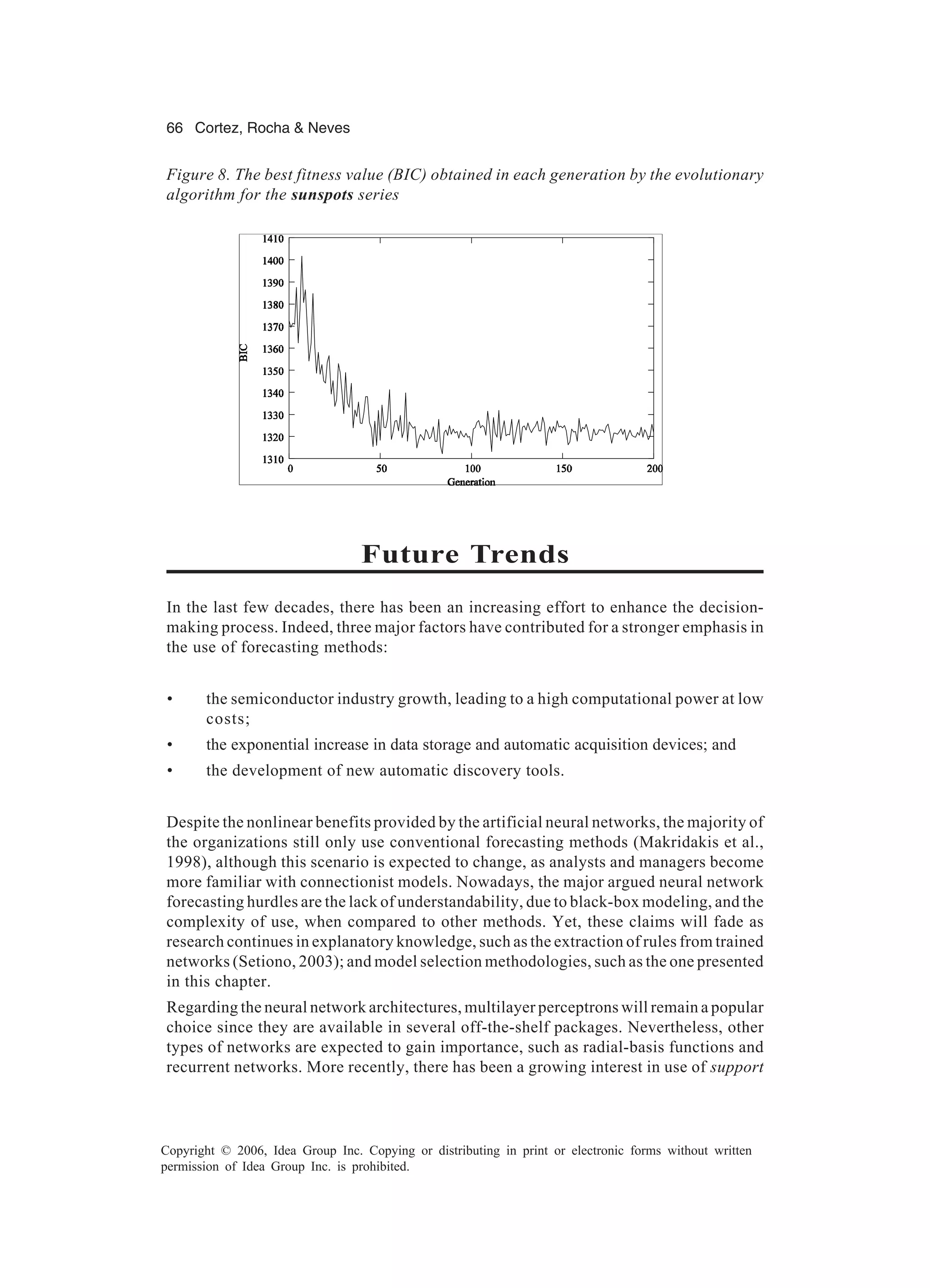66 Cortez, Rocha & Neves Copyright © 2006, Idea Group Inc. Copying or distributing in print or electronic forms without written permission of Idea Group Inc. is prohibited. Future Trends In the last few decades, there has been an increasing effort to enhance the decision- making process. Indeed, three major factors have contributed for a stronger emphasis in the use of forecasting methods: • the semiconductor industry growth, leading to a high computational power at low costs; • the exponential increase in data storage and automatic acquisition devices; and • the development of new automatic discovery tools. Despite the nonlinear benefits provided by the artificial neural networks, the majority of the organizations still only use conventional forecasting methods (Makridakis et al., 1998), although this scenario is expected to change, as analysts and managers become more familiar with connectionist models. Nowadays, the major argued neural network forecasting hurdles are the lack of understandability, due to black-box modeling, and the complexity of use, when compared to other methods. Yet, these claims will fade as research continues in explanatory knowledge, such as the extraction of rules from trained networks (Setiono, 2003); and model selection methodologies, such as the one presented in this chapter. Regarding the neural network architectures, multilayer perceptrons will remain a popular choice since they are available in several off-the-shelf packages. Nevertheless, other types of networks are expected to gain importance, such as radial-basis functions and recurrent networks. More recently, there has been a growing interest in use of support Figure 8. The best fitness value (BIC) obtained in each generation by the evolutionary algorithm for the sunspots series 