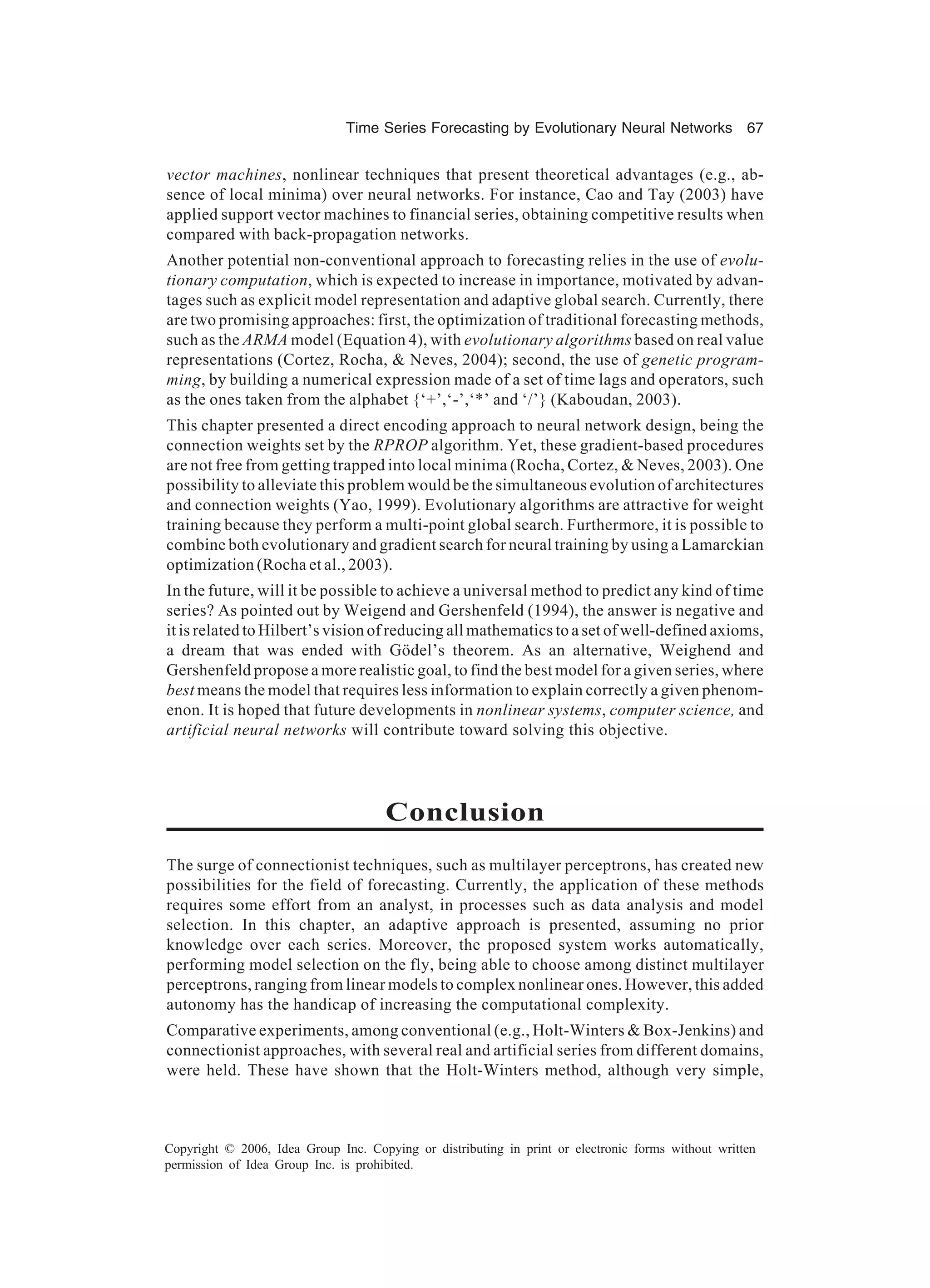 Time Series Forecasting by Evolutionary Neural Networks 67 Copyright © 2006, Idea Group Inc. Copying or distributing in print or electronic forms without written permission of Idea Group Inc. is prohibited. vector machines, nonlinear techniques that present theoretical advantages (e.g., ab- sence of local minima) over neural networks. For instance, Cao and Tay (2003) have applied support vector machines to financial series, obtaining competitive results when compared with back-propagation networks. Another potential non-conventional approach to forecasting relies in the use of evolu- tionary computation, which is expected to increase in importance, motivated by advan- tages such as explicit model representation and adaptive global search. Currently, there are two promising approaches: first, the optimization of traditional forecasting methods, such as the ARMA model (Equation 4), with evolutionary algorithms based on real value representations (Cortez, Rocha, & Neves, 2004); second, the use of genetic program- ming, by building a numerical expression made of a set of time lags and operators, such as the ones taken from the alphabet {‘+’,‘-’,‘*’ and ‘/’} (Kaboudan, 2003). This chapter presented a direct encoding approach to neural network design, being the connection weights set by the RPROP algorithm. Yet, these gradient-based procedures are not free from getting trapped into local minima (Rocha, Cortez, & Neves, 2003). One possibility to alleviate this problem would be the simultaneous evolution of architectures and connection weights (Yao, 1999). Evolutionary algorithms are attractive for weight training because they perform a multi-point global search. Furthermore, it is possible to combine both evolutionary and gradient search for neural training by using a Lamarckian optimization (Rocha et al., 2003). In the future, will it be possible to achieve a universal method to predict any kind of time series? As pointed out by Weigend and Gershenfeld (1994), the answer is negative and it is related to Hilbert’s vision of reducing all mathematics to a set of well-defined axioms, a dream that was ended with Gödel’s theorem. As an alternative, Weighend and Gershenfeld propose a more realistic goal, to find the best model for a given series, where best means the model that requires less information to explain correctly a given phenom- enon. It is hoped that future developments in nonlinear systems, computer science, and artificial neural networks will contribute toward solving this objective. Conclusion The surge of connectionist techniques, such as multilayer perceptrons, has created new possibilities for the field of forecasting. Currently, the application of these methods requires some effort from an analyst, in processes such as data analysis and model selection. In this chapter, an adaptive approach is presented, assuming no prior knowledge over each series. Moreover, the proposed system works automatically, performing model selection on the fly, being able to choose among distinct multilayer perceptrons, ranging from linear models to complex nonlinear ones. However, this added autonomy has the handicap of increasing the computational complexity. Comparative experiments, among conventional (e.g., Holt-Winters & Box-Jenkins) and connectionist approaches, with several real and artificial series from different domains, were held. These have shown that the Holt-Winters method, although very simple, 