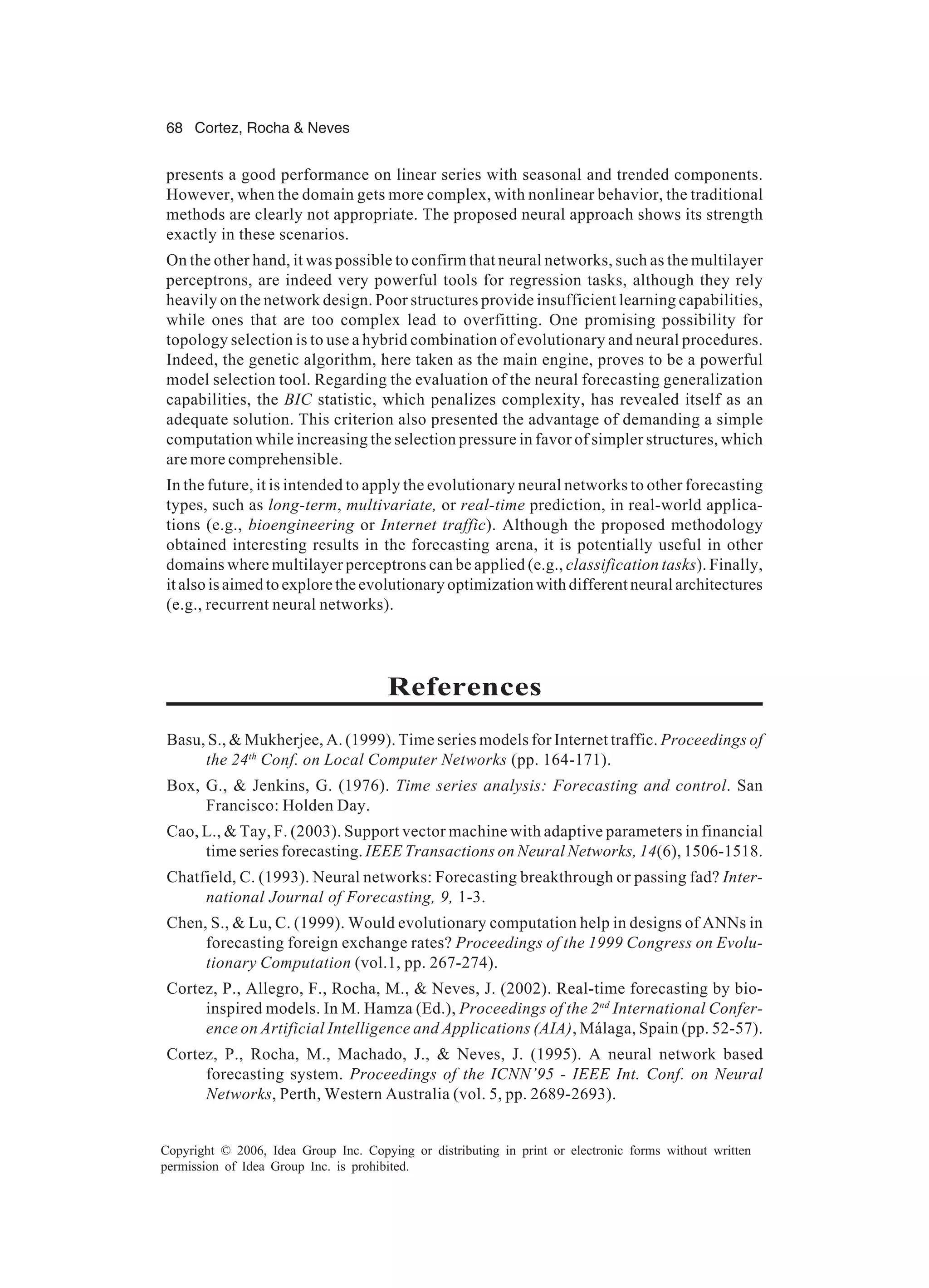 68 Cortez, Rocha & Neves Copyright © 2006, Idea Group Inc. Copying or distributing in print or electronic forms without written permission of Idea Group Inc. is prohibited. presents a good performance on linear series with seasonal and trended components. However, when the domain gets more complex, with nonlinear behavior, the traditional methods are clearly not appropriate. The proposed neural approach shows its strength exactly in these scenarios. On the other hand, it was possible to confirm that neural networks, such as the multilayer perceptrons, are indeed very powerful tools for regression tasks, although they rely heavily on the network design. Poor structures provide insufficient learning capabilities, while ones that are too complex lead to overfitting. One promising possibility for topology selection is to use a hybrid combination of evolutionary and neural procedures. Indeed, the genetic algorithm, here taken as the main engine, proves to be a powerful model selection tool. Regarding the evaluation of the neural forecasting generalization capabilities, the BIC statistic, which penalizes complexity, has revealed itself as an adequate solution. This criterion also presented the advantage of demanding a simple computation while increasing the selection pressure in favor of simpler structures, which are more comprehensible. In the future, it is intended to apply the evolutionary neural networks to other forecasting types, such as long-term, multivariate, or real-time prediction, in real-world applica- tions (e.g., bioengineering or Internet traffic). Although the proposed methodology obtained interesting results in the forecasting arena, it is potentially useful in other domains where multilayer perceptrons can be applied (e.g., classification tasks). Finally, it also is aimed to explore the evolutionary optimization with different neural architectures (e.g., recurrent neural networks). References Basu, S., & Mukherjee, A. (1999). Time series models for Internet traffic. Proceedings of the 24th Conf. on Local Computer Networks (pp. 164-171). Box, G., & Jenkins, G. (1976). Time series analysis: Forecasting and control. San Francisco: Holden Day. Cao, L., & Tay, F. (2003). Support vector machine with adaptive parameters in financial time series forecasting. IEEE Transactions on Neural Networks, 14(6), 1506-1518. Chatfield, C. (1993). Neural networks: Forecasting breakthrough or passing fad? Inter- national Journal of Forecasting, 9, 1-3. Chen, S., & Lu, C. (1999). Would evolutionary computation help in designs of ANNs in forecasting foreign exchange rates? Proceedings of the 1999 Congress on Evolu- tionary Computation (vol.1, pp. 267-274). Cortez, P., Allegro, F., Rocha, M., & Neves, J. (2002). Real-time forecasting by bio- inspired models. In M. Hamza (Ed.), Proceedings of the 2nd International Confer- ence on Artificial Intelligence and Applications (AIA), Málaga, Spain (pp. 52-57). Cortez, P., Rocha, M., Machado, J., & Neves, J. (1995). A neural network based forecasting system. Proceedings of the ICNN’95 - IEEE Int. Conf. on Neural Networks, Perth, Western Australia (vol. 5, pp. 2689-2693). 