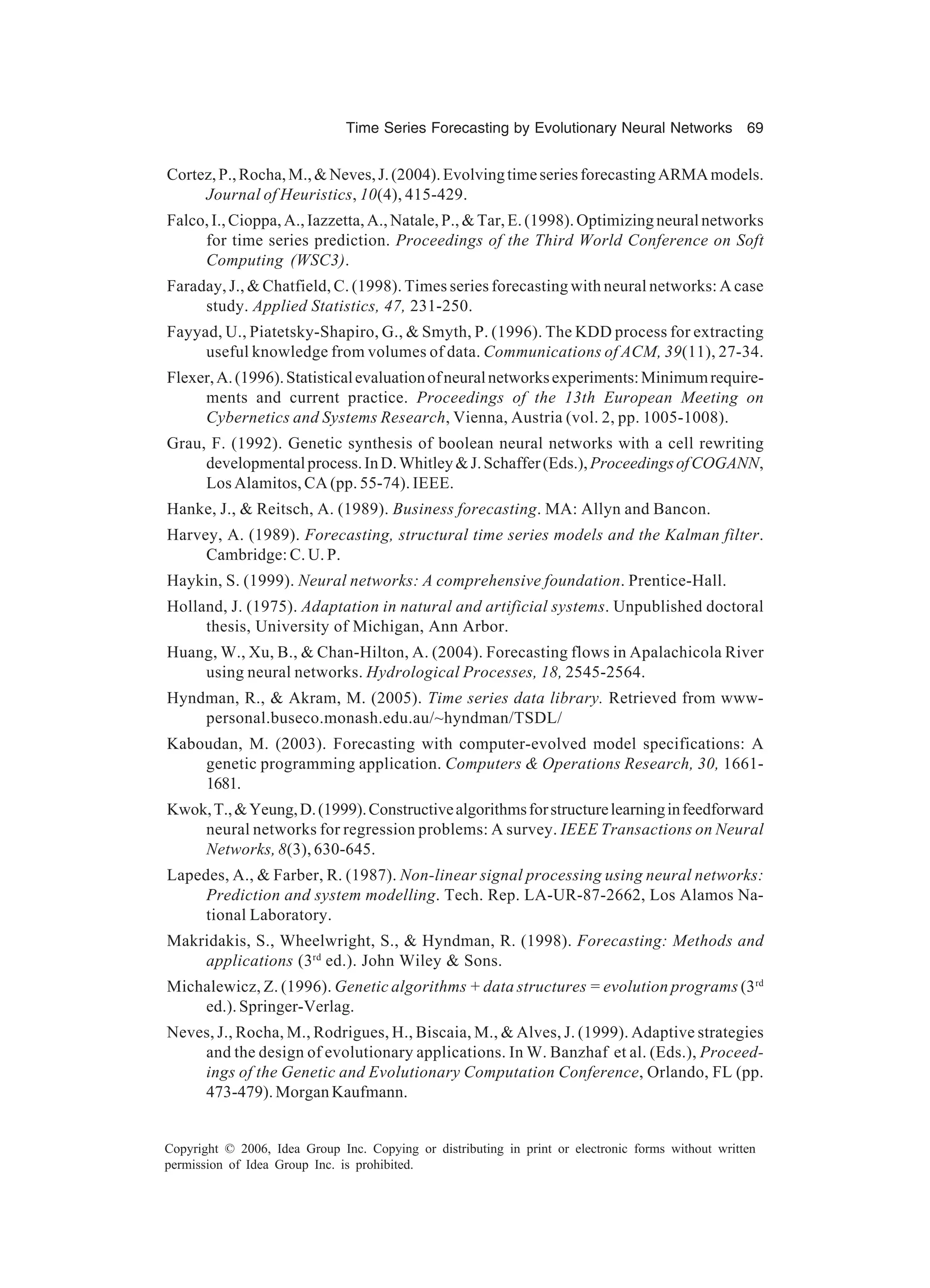 Time Series Forecasting by Evolutionary Neural Networks 69 Copyright © 2006, Idea Group Inc. Copying or distributing in print or electronic forms without written permission of Idea Group Inc. is prohibited. Cortez,P.,Rocha,M.,&Neves,J.(2004).EvolvingtimeseriesforecastingARMAmodels. Journal of Heuristics, 10(4), 415-429. Falco,I.,Cioppa,A.,Iazzetta,A.,Natale,P.,&Tar,E.(1998).Optimizingneuralnetworks for time series prediction. Proceedings of the Third World Conference on Soft Computing (WSC3). Faraday, J., & Chatfield, C. (1998). Times series forecasting with neural networks: A case study. Applied Statistics, 47, 231-250. Fayyad, U., Piatetsky-Shapiro, G., & Smyth, P. (1996). The KDD process for extracting useful knowledge from volumes of data. Communications of ACM, 39(11), 27-34. Flexer,A.(1996).Statisticalevaluationofneuralnetworksexperiments:Minimumrequire- ments and current practice. Proceedings of the 13th European Meeting on Cybernetics and Systems Research, Vienna, Austria (vol. 2, pp. 1005-1008). Grau, F. (1992). Genetic synthesis of boolean neural networks with a cell rewriting developmentalprocess.InD.Whitley&J.Schaffer(Eds.),ProceedingsofCOGANN, Los Alamitos, CA (pp. 55-74). IEEE. Hanke, J., & Reitsch, A. (1989). Business forecasting. MA: Allyn and Bancon. Harvey, A. (1989). Forecasting, structural time series models and the Kalman filter. Cambridge: C. U. P. Haykin, S. (1999). Neural networks: A comprehensive foundation. Prentice-Hall. Holland, J. (1975). Adaptation in natural and artificial systems. Unpublished doctoral thesis, University of Michigan, Ann Arbor. Huang, W., Xu, B., & Chan-Hilton, A. (2004). Forecasting flows in Apalachicola River using neural networks. Hydrological Processes, 18, 2545-2564. Hyndman, R., & Akram, M. (2005). Time series data library. Retrieved from www- personal.buseco.monash.edu.au/~hyndman/TSDL/ Kaboudan, M. (2003). Forecasting with computer-evolved model specifications: A genetic programming application. Computers & Operations Research, 30, 1661- 1681. Kwok,T.,&Yeung,D.(1999).Constructivealgorithmsforstructurelearninginfeedforward neural networks for regression problems: A survey. IEEE Transactions on Neural Networks, 8(3), 630-645. Lapedes, A., & Farber, R. (1987). Non-linear signal processing using neural networks: Prediction and system modelling. Tech. Rep. LA-UR-87-2662, Los Alamos Na- tional Laboratory. Makridakis, S., Wheelwright, S., & Hyndman, R. (1998). Forecasting: Methods and applications (3rd ed.). John Wiley & Sons. Michalewicz, Z. (1996). Genetic algorithms + data structures = evolution programs (3rd ed.). Springer-Verlag. Neves, J., Rocha, M., Rodrigues, H., Biscaia, M., & Alves, J. (1999). Adaptive strategies and the design of evolutionary applications. In W. Banzhaf et al. (Eds.), Proceed- ings of the Genetic and Evolutionary Computation Conference, Orlando, FL (pp. 473-479). Morgan Kaufmann. 