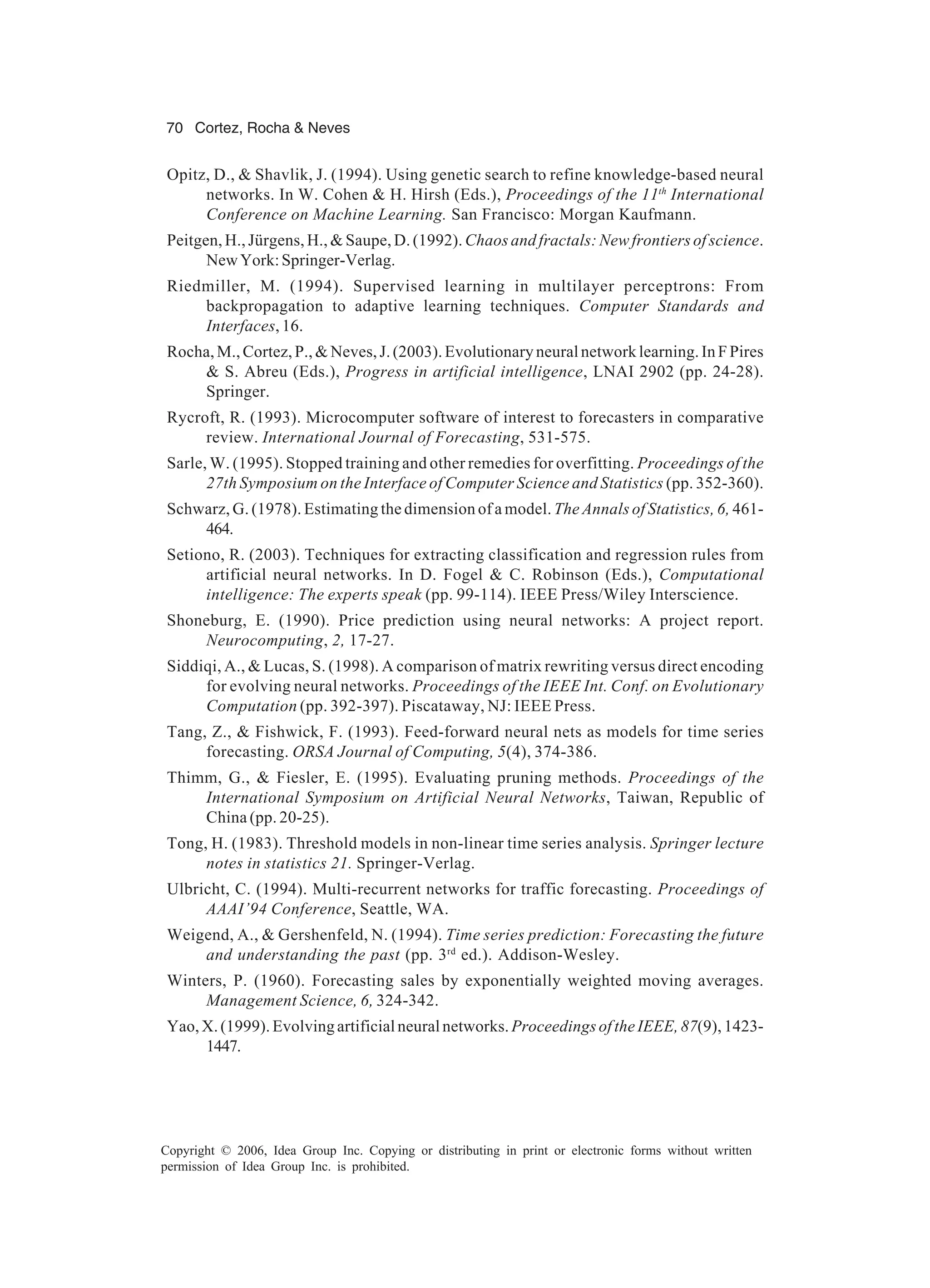 70 Cortez, Rocha & Neves Copyright © 2006, Idea Group Inc. Copying or distributing in print or electronic forms without written permission of Idea Group Inc. is prohibited. Opitz, D., & Shavlik, J. (1994). Using genetic search to refine knowledge-based neural networks. In W. Cohen & H. Hirsh (Eds.), Proceedings of the 11th International Conference on Machine Learning. San Francisco: Morgan Kaufmann. Peitgen, H., Jürgens, H., & Saupe, D. (1992). Chaos and fractals: New frontiers of science. NewYork:Springer-Verlag. Riedmiller, M. (1994). Supervised learning in multilayer perceptrons: From backpropagation to adaptive learning techniques. Computer Standards and Interfaces, 16. Rocha,M.,Cortez,P.,&Neves,J.(2003).Evolutionaryneuralnetworklearning.InFPires & S. Abreu (Eds.), Progress in artificial intelligence, LNAI 2902 (pp. 24-28). Springer. Rycroft, R. (1993). Microcomputer software of interest to forecasters in comparative review. International Journal of Forecasting, 531-575. Sarle, W. (1995). Stopped training and other remedies for overfitting. Proceedings of the 27th Symposium on the Interface of Computer Science and Statistics (pp. 352-360). Schwarz, G. (1978). Estimating the dimension of a model. The Annals of Statistics, 6, 461- 464. Setiono, R. (2003). Techniques for extracting classification and regression rules from artificial neural networks. In D. Fogel & C. Robinson (Eds.), Computational intelligence: The experts speak (pp. 99-114). IEEE Press/Wiley Interscience. Shoneburg, E. (1990). Price prediction using neural networks: A project report. Neurocomputing, 2, 17-27. Siddiqi, A., & Lucas, S. (1998). A comparison of matrix rewriting versus direct encoding for evolving neural networks. Proceedings of the IEEE Int. Conf. on Evolutionary Computation (pp. 392-397). Piscataway, NJ: IEEE Press. Tang, Z., & Fishwick, F. (1993). Feed-forward neural nets as models for time series forecasting. ORSA Journal of Computing, 5(4), 374-386. Thimm, G., & Fiesler, E. (1995). Evaluating pruning methods. Proceedings of the International Symposium on Artificial Neural Networks, Taiwan, Republic of China (pp. 20-25). Tong, H. (1983). Threshold models in non-linear time series analysis. Springer lecture notes in statistics 21. Springer-Verlag. Ulbricht, C. (1994). Multi-recurrent networks for traffic forecasting. Proceedings of AAAI’94 Conference, Seattle, WA. Weigend, A., & Gershenfeld, N. (1994). Time series prediction: Forecasting the future and understanding the past (pp. 3rd ed.). Addison-Wesley. Winters, P. (1960). Forecasting sales by exponentially weighted moving averages. Management Science, 6, 324-342. Yao,X.(1999).Evolvingartificialneuralnetworks. ProceedingsoftheIEEE,87(9),1423- 1447. 