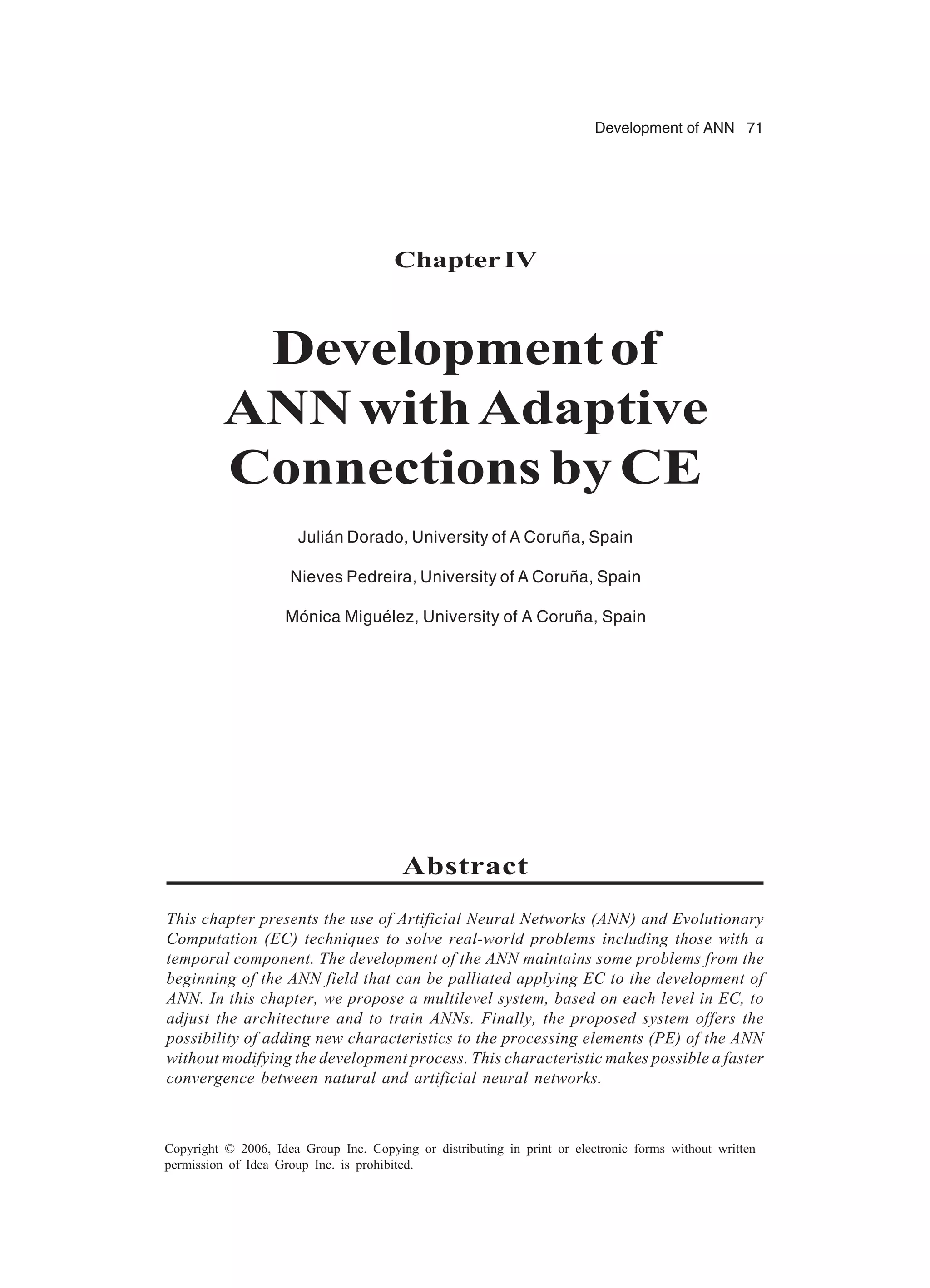 Development of ANN 71 Copyright © 2006, Idea Group Inc. Copying or distributing in print or electronic forms without written permission of Idea Group Inc. is prohibited. ChapterIV Developmentof ANNwithAdaptive Connections by CE Julián Dorado, University of A Coruña, Spain Nieves Pedreira, University of A Coruña, Spain Mónica Miguélez, University of A Coruña, Spain Abstract This chapter presents the use of Artificial Neural Networks (ANN) and Evolutionary Computation (EC) techniques to solve real-world problems including those with a temporal component. The development of the ANN maintains some problems from the beginning of the ANN field that can be palliated applying EC to the development of ANN. In this chapter, we propose a multilevel system, based on each level in EC, to adjust the architecture and to train ANNs. Finally, the proposed system offers the possibility of adding new characteristics to the processing elements (PE) of the ANN without modifying the development process. This characteristic makes possible a faster convergence between natural and artificial neural networks. 