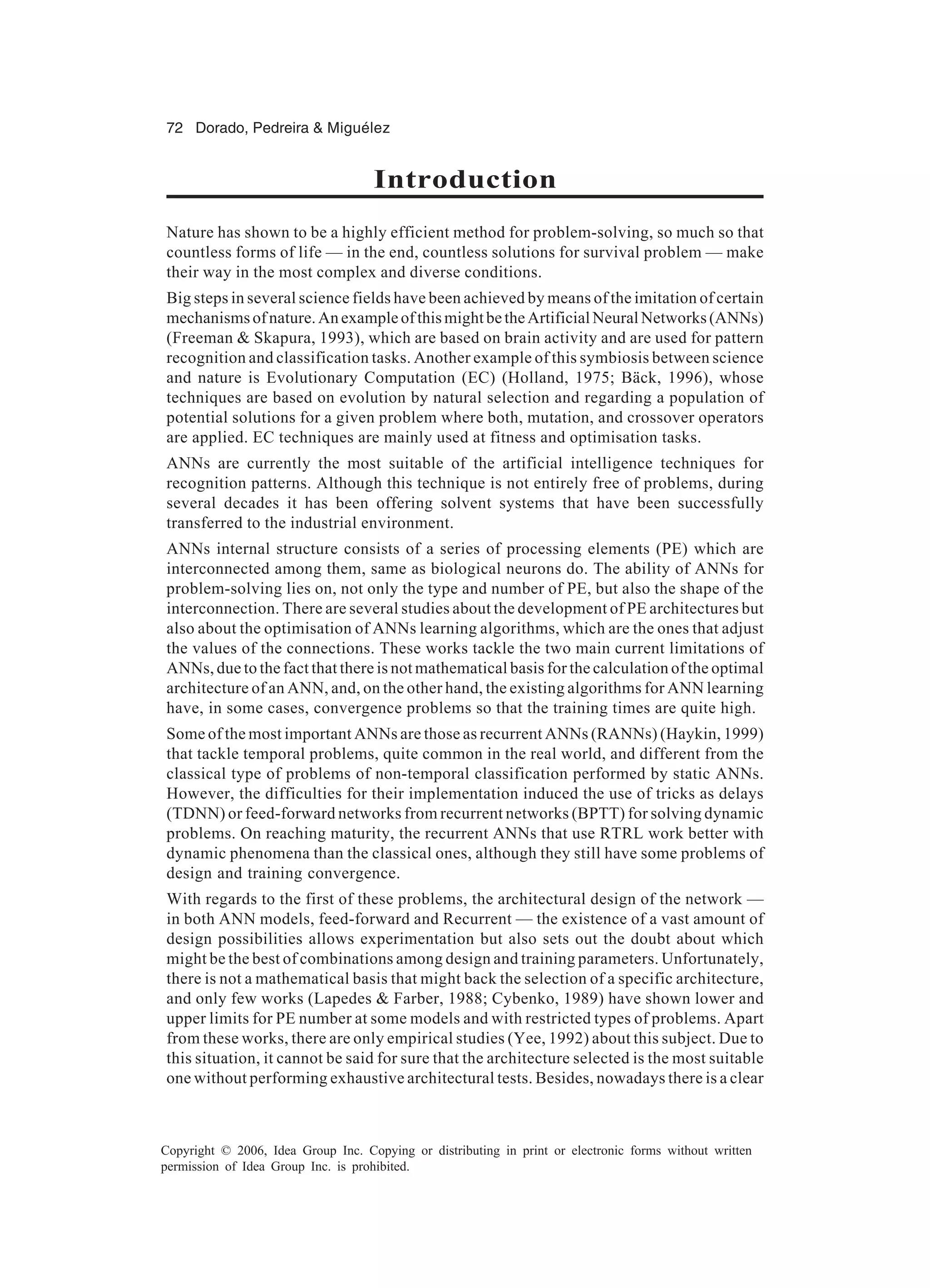 72 Dorado, Pedreira & Miguélez Copyright © 2006, Idea Group Inc. Copying or distributing in print or electronic forms without written permission of Idea Group Inc. is prohibited. Introduction Nature has shown to be a highly efficient method for problem-solving, so much so that countless forms of life — in the end, countless solutions for survival problem — make their way in the most complex and diverse conditions. Big steps in several science fields have been achieved by means of the imitation of certain mechanismsofnature.AnexampleofthismightbetheArtificialNeuralNetworks(ANNs) (Freeman & Skapura, 1993), which are based on brain activity and are used for pattern recognition and classification tasks. Another example of this symbiosis between science and nature is Evolutionary Computation (EC) (Holland, 1975; Bäck, 1996), whose techniques are based on evolution by natural selection and regarding a population of potential solutions for a given problem where both, mutation, and crossover operators are applied. EC techniques are mainly used at fitness and optimisation tasks. ANNs are currently the most suitable of the artificial intelligence techniques for recognition patterns. Although this technique is not entirely free of problems, during several decades it has been offering solvent systems that have been successfully transferred to the industrial environment. ANNs internal structure consists of a series of processing elements (PE) which are interconnected among them, same as biological neurons do. The ability of ANNs for problem-solving lies on, not only the type and number of PE, but also the shape of the interconnection. There are several studies about the development of PE architectures but also about the optimisation of ANNs learning algorithms, which are the ones that adjust the values of the connections. These works tackle the two main current limitations of ANNs, due to the fact that there is not mathematical basis for the calculation of the optimal architecture of an ANN, and, on the other hand, the existing algorithms for ANN learning have, in some cases, convergence problems so that the training times are quite high. Some of the most important ANNs are those as recurrent ANNs (RANNs) (Haykin, 1999) that tackle temporal problems, quite common in the real world, and different from the classical type of problems of non-temporal classification performed by static ANNs. However, the difficulties for their implementation induced the use of tricks as delays (TDNN) or feed-forward networks from recurrent networks (BPTT) for solving dynamic problems. On reaching maturity, the recurrent ANNs that use RTRL work better with dynamic phenomena than the classical ones, although they still have some problems of design and training convergence. With regards to the first of these problems, the architectural design of the network — in both ANN models, feed-forward and Recurrent — the existence of a vast amount of design possibilities allows experimentation but also sets out the doubt about which might be the best of combinations among design and training parameters. Unfortunately, there is not a mathematical basis that might back the selection of a specific architecture, and only few works (Lapedes & Farber, 1988; Cybenko, 1989) have shown lower and upper limits for PE number at some models and with restricted types of problems. Apart from these works, there are only empirical studies (Yee, 1992) about this subject. Due to this situation, it cannot be said for sure that the architecture selected is the most suitable one without performing exhaustive architectural tests. Besides, nowadays there is a clear 