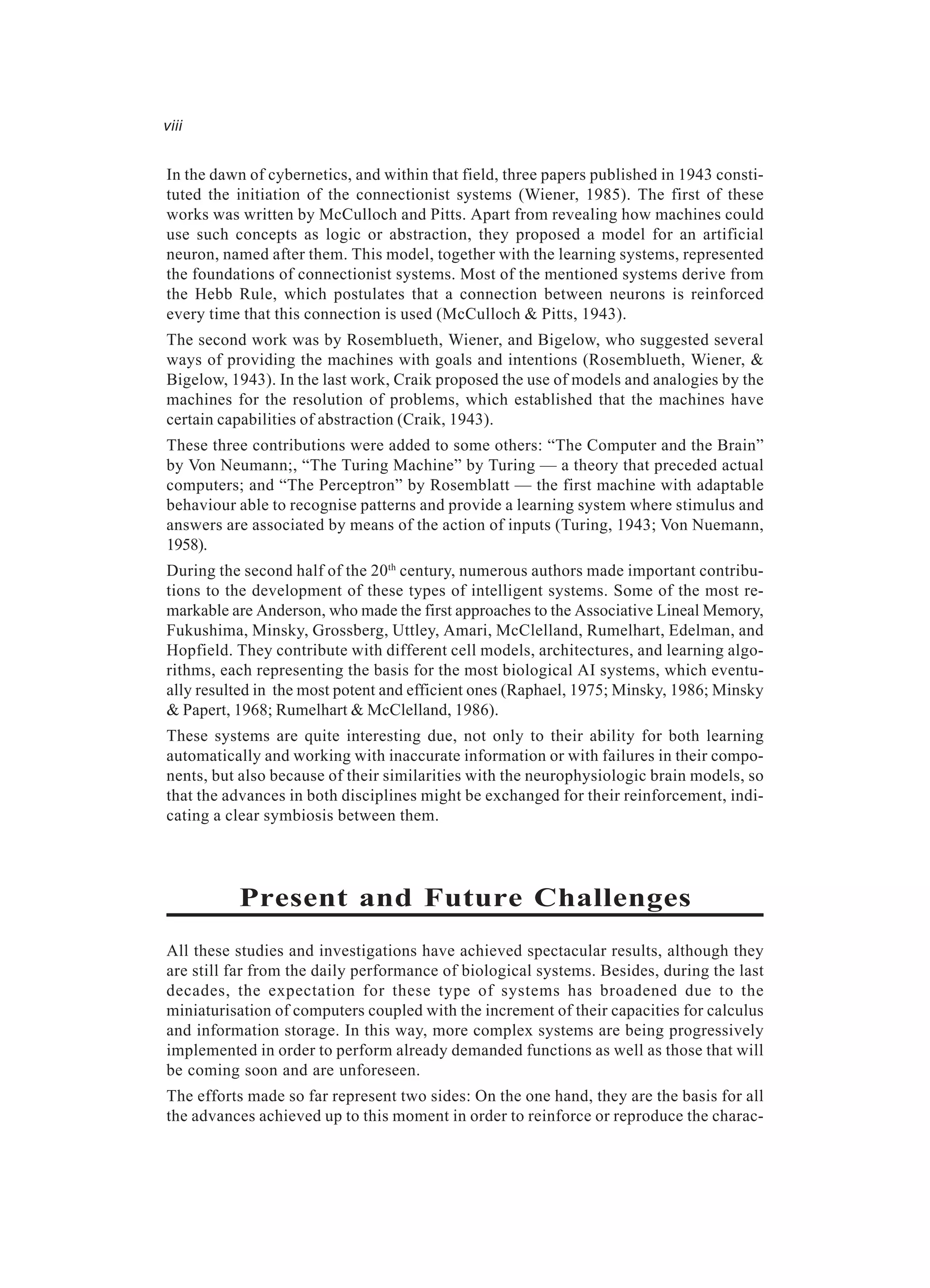 viii In the dawn of cybernetics, and within that field, three papers published in 1943 consti- tuted the initiation of the connectionist systems (Wiener, 1985). The first of these works was written by McCulloch and Pitts. Apart from revealing how machines could use such concepts as logic or abstraction, they proposed a model for an artificial neuron, named after them. This model, together with the learning systems, represented the foundations of connectionist systems. Most of the mentioned systems derive from the Hebb Rule, which postulates that a connection between neurons is reinforced every time that this connection is used (McCulloch & Pitts, 1943). The second work was by Rosemblueth, Wiener, and Bigelow, who suggested several ways of providing the machines with goals and intentions (Rosemblueth, Wiener, & Bigelow, 1943). In the last work, Craik proposed the use of models and analogies by the machines for the resolution of problems, which established that the machines have certain capabilities of abstraction (Craik, 1943). These three contributions were added to some others: “The Computer and the Brain” by Von Neumann;, “The Turing Machine” by Turing — a theory that preceded actual computers; and “The Perceptron” by Rosemblatt — the first machine with adaptable behaviour able to recognise patterns and provide a learning system where stimulus and answers are associated by means of the action of inputs (Turing, 1943; Von Nuemann, 1958). During the second half of the 20th century, numerous authors made important contribu- tions to the development of these types of intelligent systems. Some of the most re- markable are Anderson, who made the first approaches to the Associative Lineal Memory, Fukushima, Minsky, Grossberg, Uttley, Amari, McClelland, Rumelhart, Edelman, and Hopfield. They contribute with different cell models, architectures, and learning algo- rithms, each representing the basis for the most biological AI systems, which eventu- ally resulted in the most potent and efficient ones (Raphael, 1975; Minsky, 1986; Minsky & Papert, 1968; Rumelhart & McClelland, 1986). These systems are quite interesting due, not only to their ability for both learning automatically and working with inaccurate information or with failures in their compo- nents, but also because of their similarities with the neurophysiologic brain models, so that the advances in both disciplines might be exchanged for their reinforcement, indi- cating a clear symbiosis between them. Present and Future Challenges All these studies and investigations have achieved spectacular results, although they are still far from the daily performance of biological systems. Besides, during the last decades, the expectation for these type of systems has broadened due to the miniaturisation of computers coupled with the increment of their capacities for calculus and information storage. In this way, more complex systems are being progressively implemented in order to perform already demanded functions as well as those that will be coming soon and are unforeseen. The efforts made so far represent two sides: On the one hand, they are the basis for all the advances achieved up to this moment in order to reinforce or reproduce the charac- 