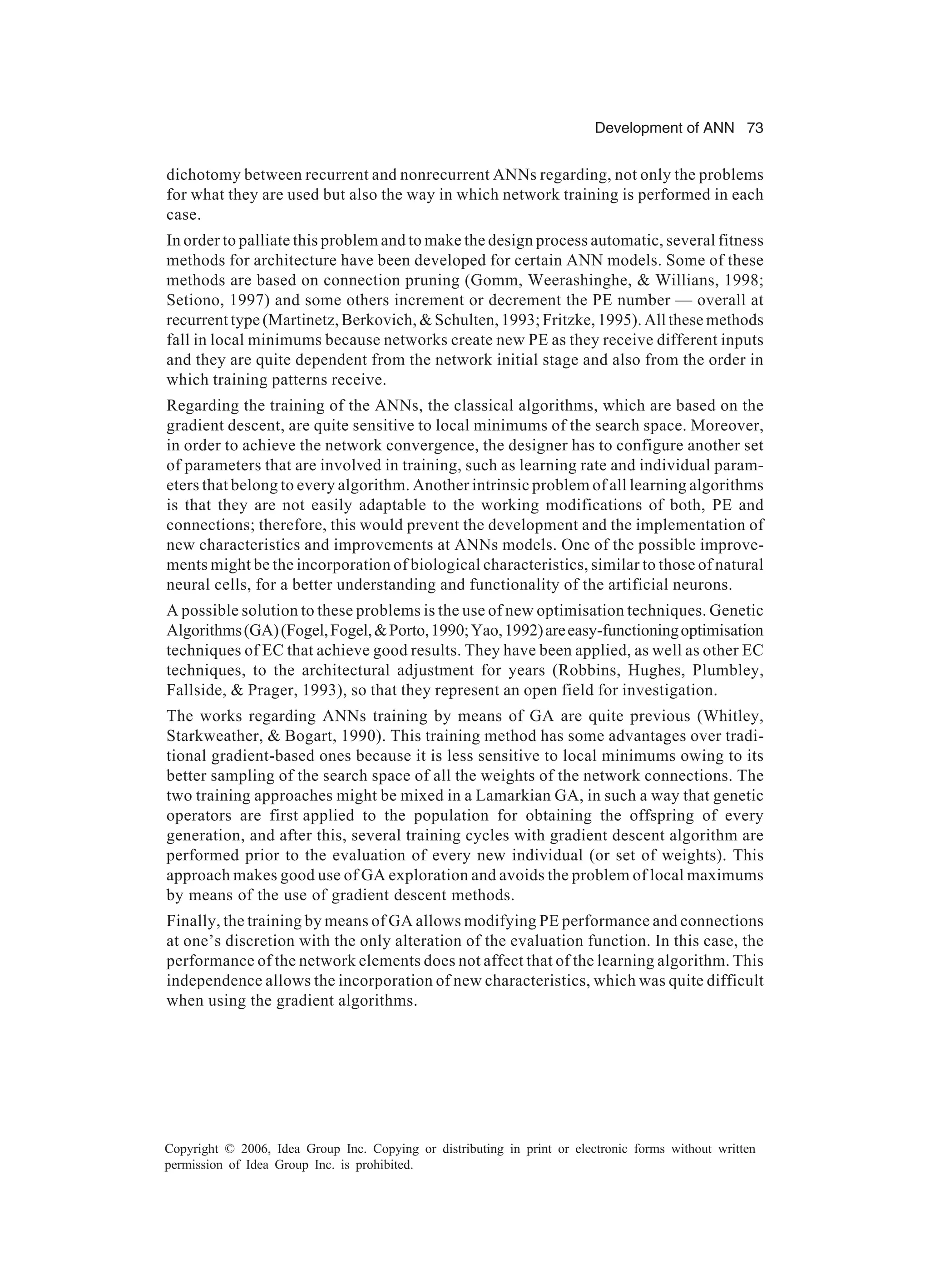 Development of ANN 73 Copyright © 2006, Idea Group Inc. Copying or distributing in print or electronic forms without written permission of Idea Group Inc. is prohibited. dichotomy between recurrent and nonrecurrent ANNs regarding, not only the problems for what they are used but also the way in which network training is performed in each case. In order to palliate this problem and to make the design process automatic, several fitness methods for architecture have been developed for certain ANN models. Some of these methods are based on connection pruning (Gomm, Weerashinghe, & Willians, 1998; Setiono, 1997) and some others increment or decrement the PE number — overall at recurrent type (Martinetz, Berkovich, & Schulten, 1993; Fritzke, 1995). All these methods fall in local minimums because networks create new PE as they receive different inputs and they are quite dependent from the network initial stage and also from the order in which training patterns receive. Regarding the training of the ANNs, the classical algorithms, which are based on the gradient descent, are quite sensitive to local minimums of the search space. Moreover, in order to achieve the network convergence, the designer has to configure another set of parameters that are involved in training, such as learning rate and individual param- eters that belong to every algorithm. Another intrinsic problem of all learning algorithms is that they are not easily adaptable to the working modifications of both, PE and connections; therefore, this would prevent the development and the implementation of new characteristics and improvements at ANNs models. One of the possible improve- ments might be the incorporation of biological characteristics, similar to those of natural neural cells, for a better understanding and functionality of the artificial neurons. A possible solution to these problems is the use of new optimisation techniques. Genetic Algorithms(GA)(Fogel,Fogel,&Porto,1990;Yao,1992)areeasy-functioningoptimisation techniques of EC that achieve good results. They have been applied, as well as other EC techniques, to the architectural adjustment for years (Robbins, Hughes, Plumbley, Fallside, & Prager, 1993), so that they represent an open field for investigation. The works regarding ANNs training by means of GA are quite previous (Whitley, Starkweather, & Bogart, 1990). This training method has some advantages over tradi- tional gradient-based ones because it is less sensitive to local minimums owing to its better sampling of the search space of all the weights of the network connections. The two training approaches might be mixed in a Lamarkian GA, in such a way that genetic operators are first applied to the population for obtaining the offspring of every generation, and after this, several training cycles with gradient descent algorithm are performed prior to the evaluation of every new individual (or set of weights). This approach makes good use of GA exploration and avoids the problem of local maximums by means of the use of gradient descent methods. Finally, the training by means of GA allows modifying PE performance and connections at one’s discretion with the only alteration of the evaluation function. In this case, the performance of the network elements does not affect that of the learning algorithm. This independence allows the incorporation of new characteristics, which was quite difficult when using the gradient algorithms. 