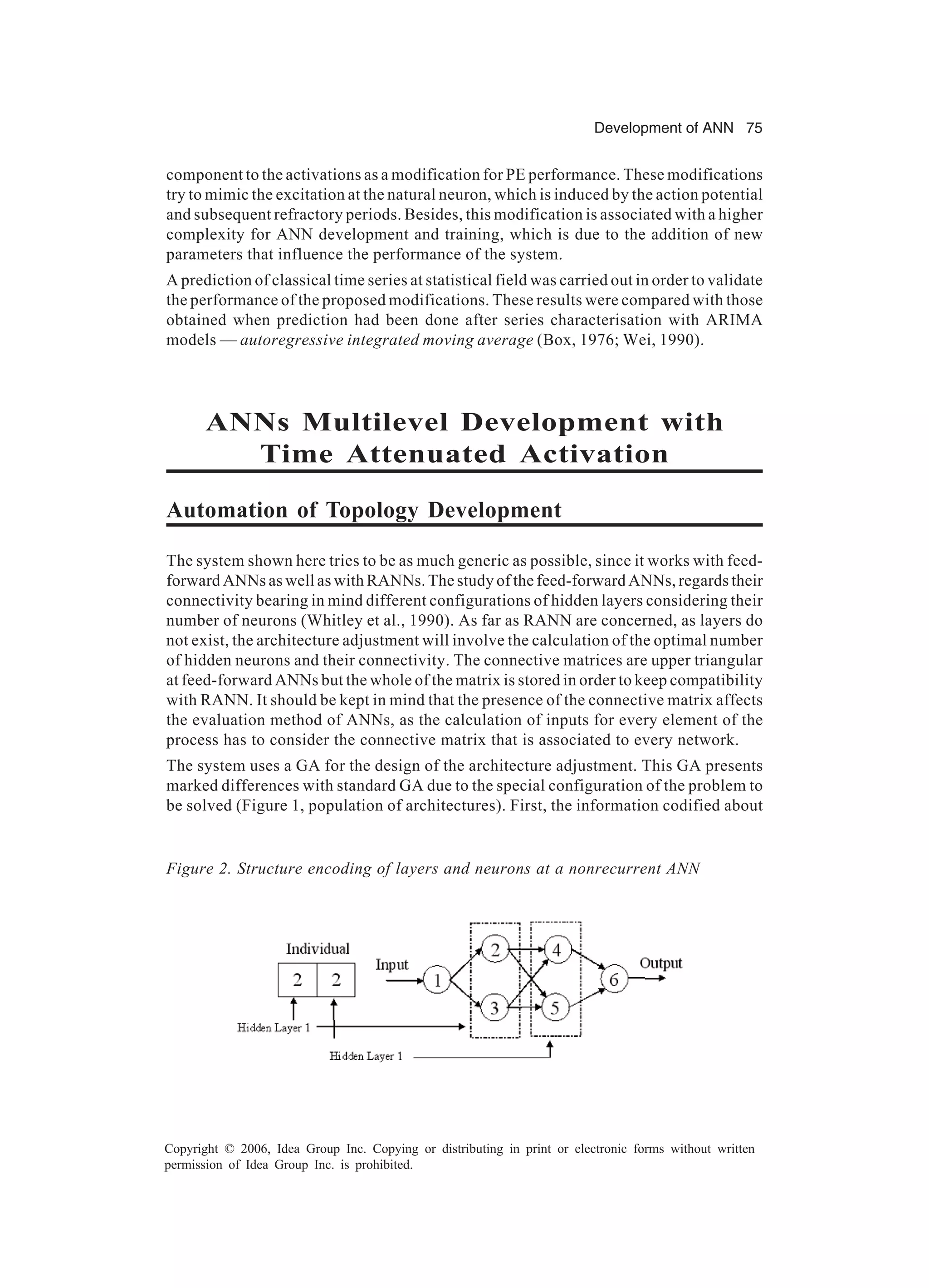 Development of ANN 75 Copyright © 2006, Idea Group Inc. Copying or distributing in print or electronic forms without written permission of Idea Group Inc. is prohibited. component to the activations as a modification for PE performance. These modifications try to mimic the excitation at the natural neuron, which is induced by the action potential and subsequent refractory periods. Besides, this modification is associated with a higher complexity for ANN development and training, which is due to the addition of new parameters that influence the performance of the system. A prediction of classical time series at statistical field was carried out in order to validate the performance of the proposed modifications. These results were compared with those obtained when prediction had been done after series characterisation with ARIMA models — autoregressive integrated moving average (Box, 1976; Wei, 1990). ANNs Multilevel Development with Time Attenuated Activation Automation of Topology Development The system shown here tries to be as much generic as possible, since it works with feed- forward ANNs as well as with RANNs. The study of the feed-forward ANNs, regards their connectivity bearing in mind different configurations of hidden layers considering their number of neurons (Whitley et al., 1990). As far as RANN are concerned, as layers do not exist, the architecture adjustment will involve the calculation of the optimal number of hidden neurons and their connectivity. The connective matrices are upper triangular at feed-forward ANNs but the whole of the matrix is stored in order to keep compatibility with RANN. It should be kept in mind that the presence of the connective matrix affects the evaluation method of ANNs, as the calculation of inputs for every element of the process has to consider the connective matrix that is associated to every network. The system uses a GA for the design of the architecture adjustment. This GA presents marked differences with standard GA due to the special configuration of the problem to be solved (Figure 1, population of architectures). First, the information codified about Figure 2. Structure encoding of layers and neurons at a nonrecurrent ANN 
