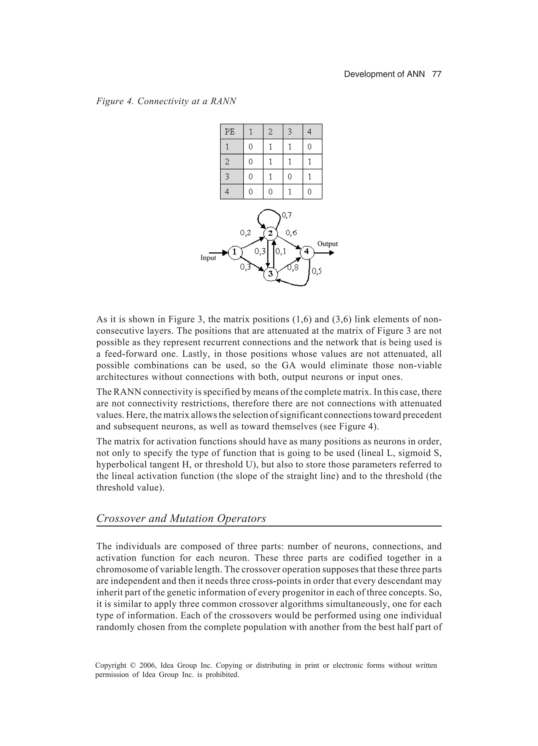 Development of ANN 77 Copyright © 2006, Idea Group Inc. Copying or distributing in print or electronic forms without written permission of Idea Group Inc. is prohibited. As it is shown in Figure 3, the matrix positions (1,6) and (3,6) link elements of non- consecutive layers. The positions that are attenuated at the matrix of Figure 3 are not possible as they represent recurrent connections and the network that is being used is a feed-forward one. Lastly, in those positions whose values are not attenuated, all possible combinations can be used, so the GA would eliminate those non-viable architectures without connections with both, output neurons or input ones. The RANN connectivity is specified by means of the complete matrix. In this case, there are not connectivity restrictions, therefore there are not connections with attenuated values. Here, the matrix allows the selection of significant connections toward precedent and subsequent neurons, as well as toward themselves (see Figure 4). The matrix for activation functions should have as many positions as neurons in order, not only to specify the type of function that is going to be used (lineal L, sigmoid S, hyperbolical tangent H, or threshold U), but also to store those parameters referred to the lineal activation function (the slope of the straight line) and to the threshold (the threshold value). Crossover and Mutation Operators The individuals are composed of three parts: number of neurons, connections, and activation function for each neuron. These three parts are codified together in a chromosome of variable length. The crossover operation supposes that these three parts are independent and then it needs three cross-points in order that every descendant may inherit part of the genetic information of every progenitor in each of three concepts. So, it is similar to apply three common crossover algorithms simultaneously, one for each type of information. Each of the crossovers would be performed using one individual randomly chosen from the complete population with another from the best half part of Figure 4. Connectivity at a RANN 