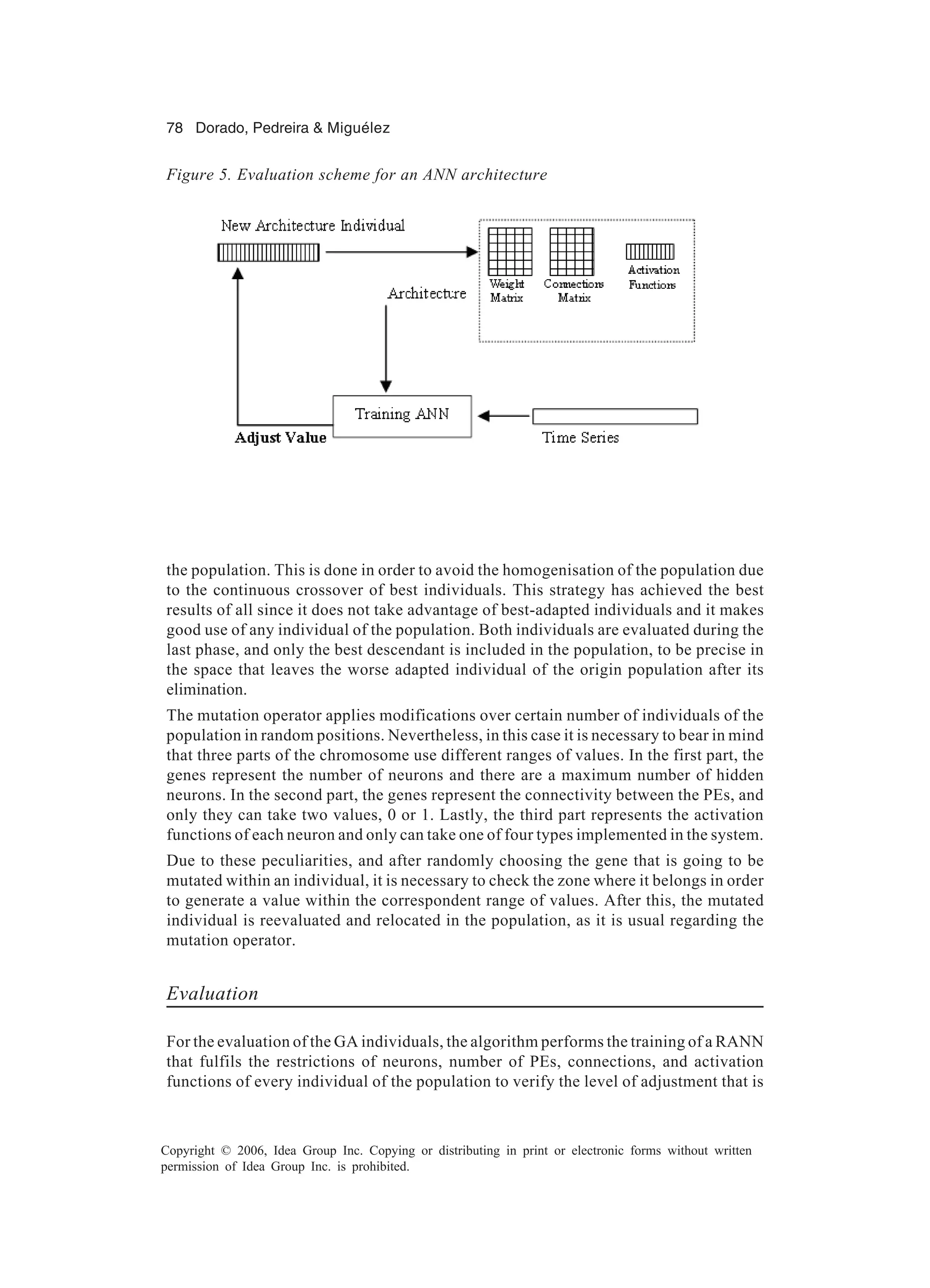 78 Dorado, Pedreira & Miguélez Copyright © 2006, Idea Group Inc. Copying or distributing in print or electronic forms without written permission of Idea Group Inc. is prohibited. the population. This is done in order to avoid the homogenisation of the population due to the continuous crossover of best individuals. This strategy has achieved the best results of all since it does not take advantage of best-adapted individuals and it makes good use of any individual of the population. Both individuals are evaluated during the last phase, and only the best descendant is included in the population, to be precise in the space that leaves the worse adapted individual of the origin population after its elimination. The mutation operator applies modifications over certain number of individuals of the population in random positions. Nevertheless, in this case it is necessary to bear in mind that three parts of the chromosome use different ranges of values. In the first part, the genes represent the number of neurons and there are a maximum number of hidden neurons. In the second part, the genes represent the connectivity between the PEs, and only they can take two values, 0 or 1. Lastly, the third part represents the activation functions of each neuron and only can take one of four types implemented in the system. Due to these peculiarities, and after randomly choosing the gene that is going to be mutated within an individual, it is necessary to check the zone where it belongs in order to generate a value within the correspondent range of values. After this, the mutated individual is reevaluated and relocated in the population, as it is usual regarding the mutation operator. Evaluation For the evaluation of the GA individuals, the algorithm performs the training of a RANN that fulfils the restrictions of neurons, number of PEs, connections, and activation functions of every individual of the population to verify the level of adjustment that is Figure 5. Evaluation scheme for an ANN architecture 