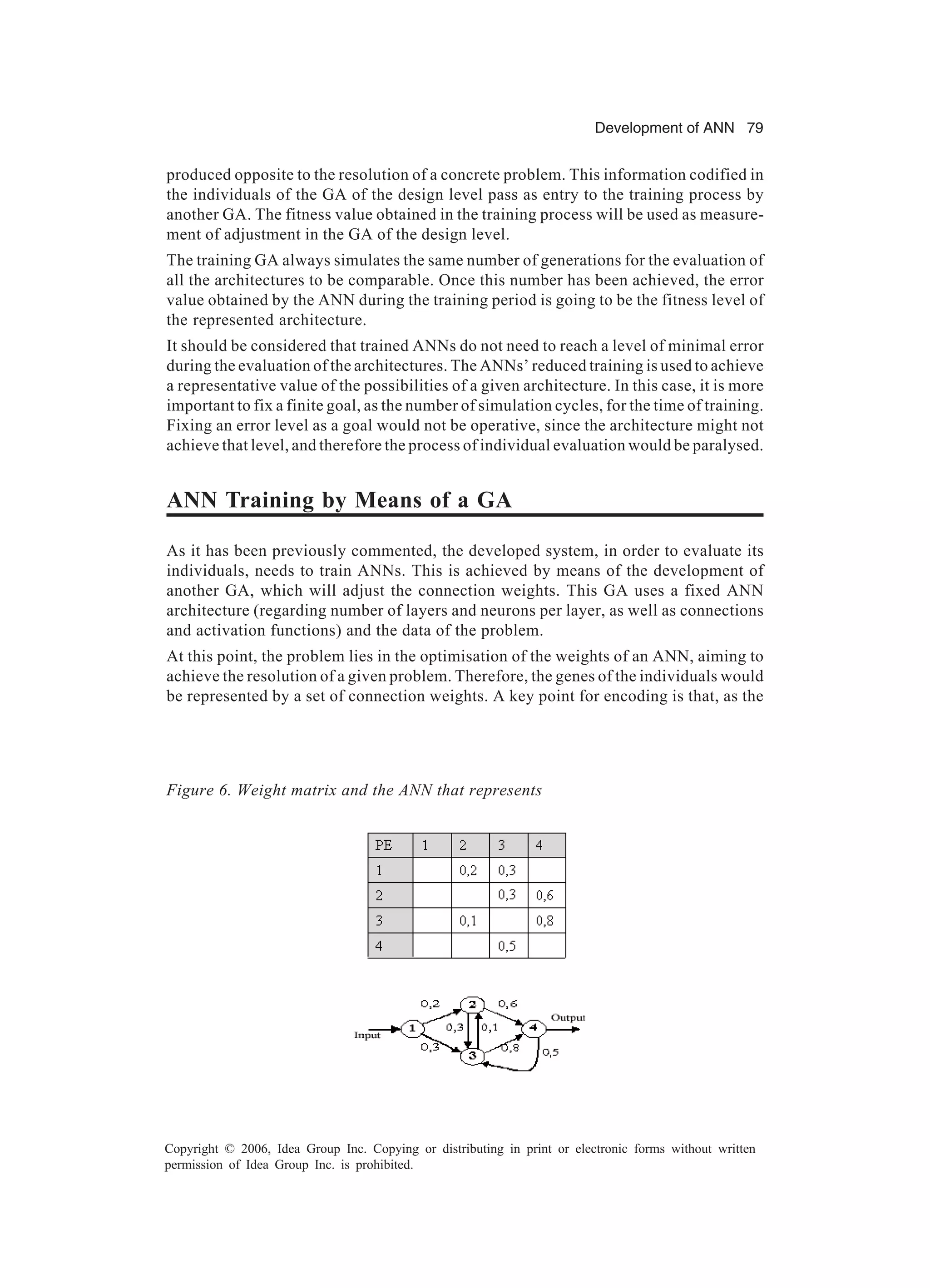 Development of ANN 79 Copyright © 2006, Idea Group Inc. Copying or distributing in print or electronic forms without written permission of Idea Group Inc. is prohibited. produced opposite to the resolution of a concrete problem. This information codified in the individuals of the GA of the design level pass as entry to the training process by another GA. The fitness value obtained in the training process will be used as measure- ment of adjustment in the GA of the design level. The training GA always simulates the same number of generations for the evaluation of all the architectures to be comparable. Once this number has been achieved, the error value obtained by the ANN during the training period is going to be the fitness level of the represented architecture. It should be considered that trained ANNs do not need to reach a level of minimal error during the evaluation of the architectures. The ANNs’ reduced training is used to achieve a representative value of the possibilities of a given architecture. In this case, it is more important to fix a finite goal, as the number of simulation cycles, for the time of training. Fixing an error level as a goal would not be operative, since the architecture might not achieve that level, and therefore the process of individual evaluation would be paralysed. ANN Training by Means of a GA As it has been previously commented, the developed system, in order to evaluate its individuals, needs to train ANNs. This is achieved by means of the development of another GA, which will adjust the connection weights. This GA uses a fixed ANN architecture (regarding number of layers and neurons per layer, as well as connections and activation functions) and the data of the problem. At this point, the problem lies in the optimisation of the weights of an ANN, aiming to achieve the resolution of a given problem. Therefore, the genes of the individuals would be represented by a set of connection weights. A key point for encoding is that, as the Figure 6. Weight matrix and the ANN that represents 