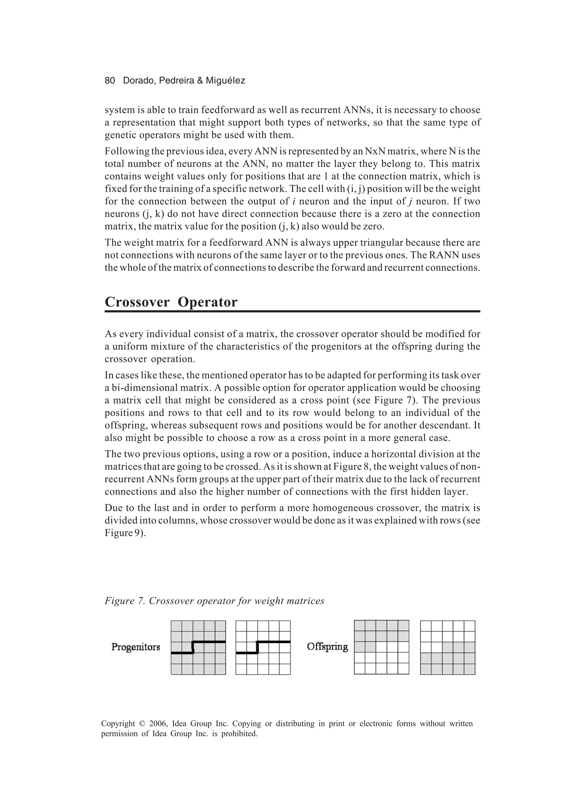 80 Dorado, Pedreira & Miguélez Copyright © 2006, Idea Group Inc. Copying or distributing in print or electronic forms without written permission of Idea Group Inc. is prohibited. system is able to train feedforward as well as recurrent ANNs, it is necessary to choose a representation that might support both types of networks, so that the same type of genetic operators might be used with them. Following the previous idea, every ANN is represented by an NxN matrix, where N is the total number of neurons at the ANN, no matter the layer they belong to. This matrix contains weight values only for positions that are 1 at the connection matrix, which is fixed for the training of a specific network. The cell with (i, j) position will be the weight for the connection between the output of i neuron and the input of j neuron. If two neurons (j, k) do not have direct connection because there is a zero at the connection matrix, the matrix value for the position (j, k) also would be zero. The weight matrix for a feedforward ANN is always upper triangular because there are not connections with neurons of the same layer or to the previous ones. The RANN uses the whole of the matrix of connections to describe the forward and recurrent connections. Crossover Operator As every individual consist of a matrix, the crossover operator should be modified for a uniform mixture of the characteristics of the progenitors at the offspring during the crossover operation. In cases like these, the mentioned operator has to be adapted for performing its task over a bi-dimensional matrix. A possible option for operator application would be choosing a matrix cell that might be considered as a cross point (see Figure 7). The previous positions and rows to that cell and to its row would belong to an individual of the offspring, whereas subsequent rows and positions would be for another descendant. It also might be possible to choose a row as a cross point in a more general case. The two previous options, using a row or a position, induce a horizontal division at the matrices that are going to be crossed. As it is shown at Figure 8, the weight values of non- recurrent ANNs form groups at the upper part of their matrix due to the lack of recurrent connections and also the higher number of connections with the first hidden layer. Due to the last and in order to perform a more homogeneous crossover, the matrix is divided into columns, whose crossover would be done as it was explained with rows (see Figure 9). Figure 7. Crossover operator for weight matrices 
