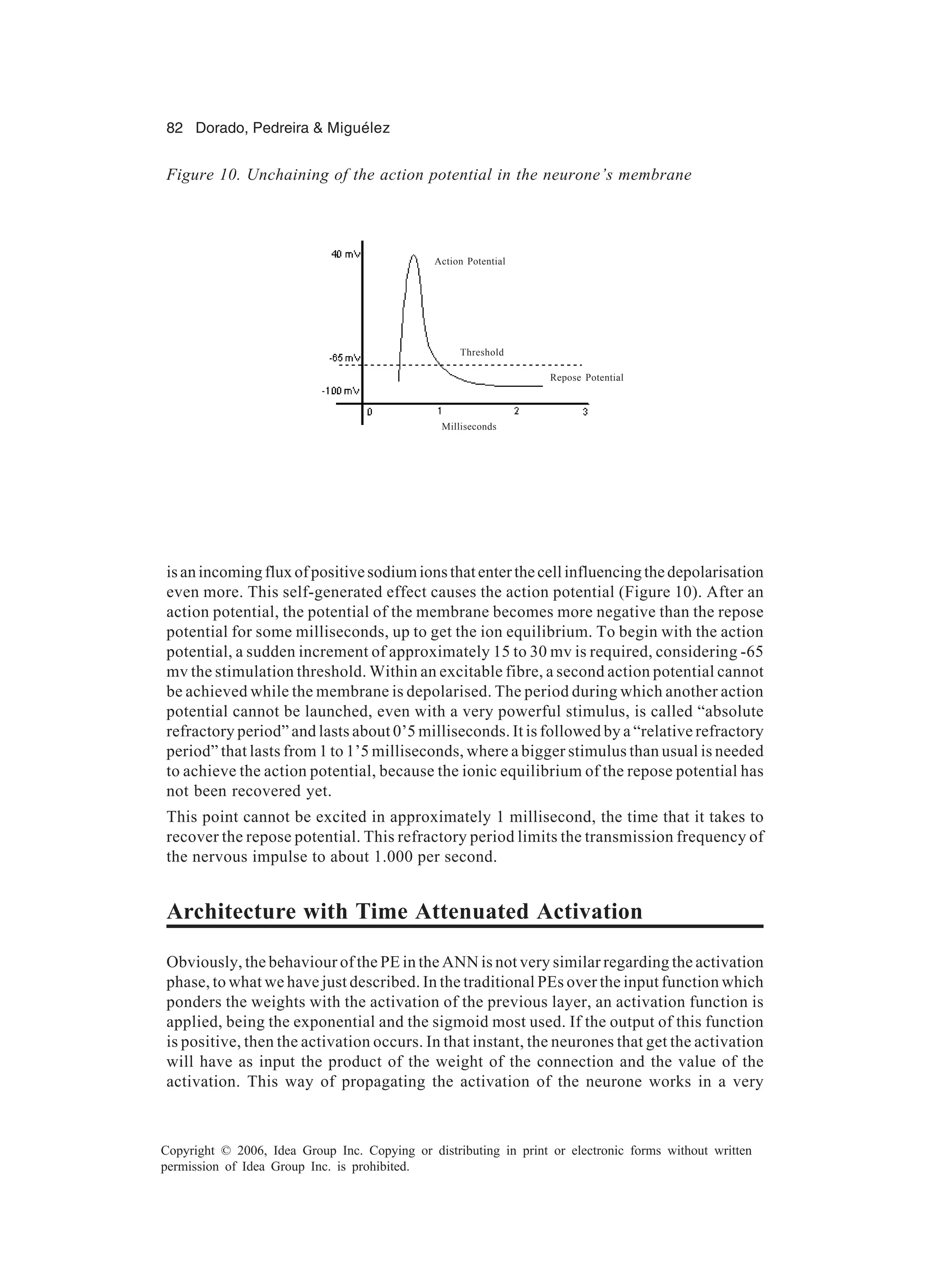 82 Dorado, Pedreira & Miguélez Copyright © 2006, Idea Group Inc. Copying or distributing in print or electronic forms without written permission of Idea Group Inc. is prohibited. isanincomingfluxofpositivesodiumionsthatenterthecellinfluencingthedepolarisation even more. This self-generated effect causes the action potential (Figure 10). After an action potential, the potential of the membrane becomes more negative than the repose potential for some milliseconds, up to get the ion equilibrium. To begin with the action potential, a sudden increment of approximately 15 to 30 mv is required, considering -65 mv the stimulation threshold. Within an excitable fibre, a second action potential cannot be achieved while the membrane is depolarised. The period during which another action potential cannot be launched, even with a very powerful stimulus, is called “absolute refractory period” and lasts about 0’5 milliseconds. It is followed by a “relative refractory period” that lasts from 1 to 1’5 milliseconds, where a bigger stimulus than usual is needed to achieve the action potential, because the ionic equilibrium of the repose potential has not been recovered yet. This point cannot be excited in approximately 1 millisecond, the time that it takes to recover the repose potential. This refractory period limits the transmission frequency of the nervous impulse to about 1.000 per second. Architecture with Time Attenuated Activation Obviously, the behaviour of the PE in the ANN is not very similar regarding the activation phase, to what we have just described. In the traditional PEs over the input function which ponders the weights with the activation of the previous layer, an activation function is applied, being the exponential and the sigmoid most used. If the output of this function is positive, then the activation occurs. In that instant, the neurones that get the activation will have as input the product of the weight of the connection and the value of the activation. This way of propagating the activation of the neurone works in a very Figure 10. Unchaining of the action potential in the neurone’s membrane Action Potential Threshold Repose Potential Milliseconds 