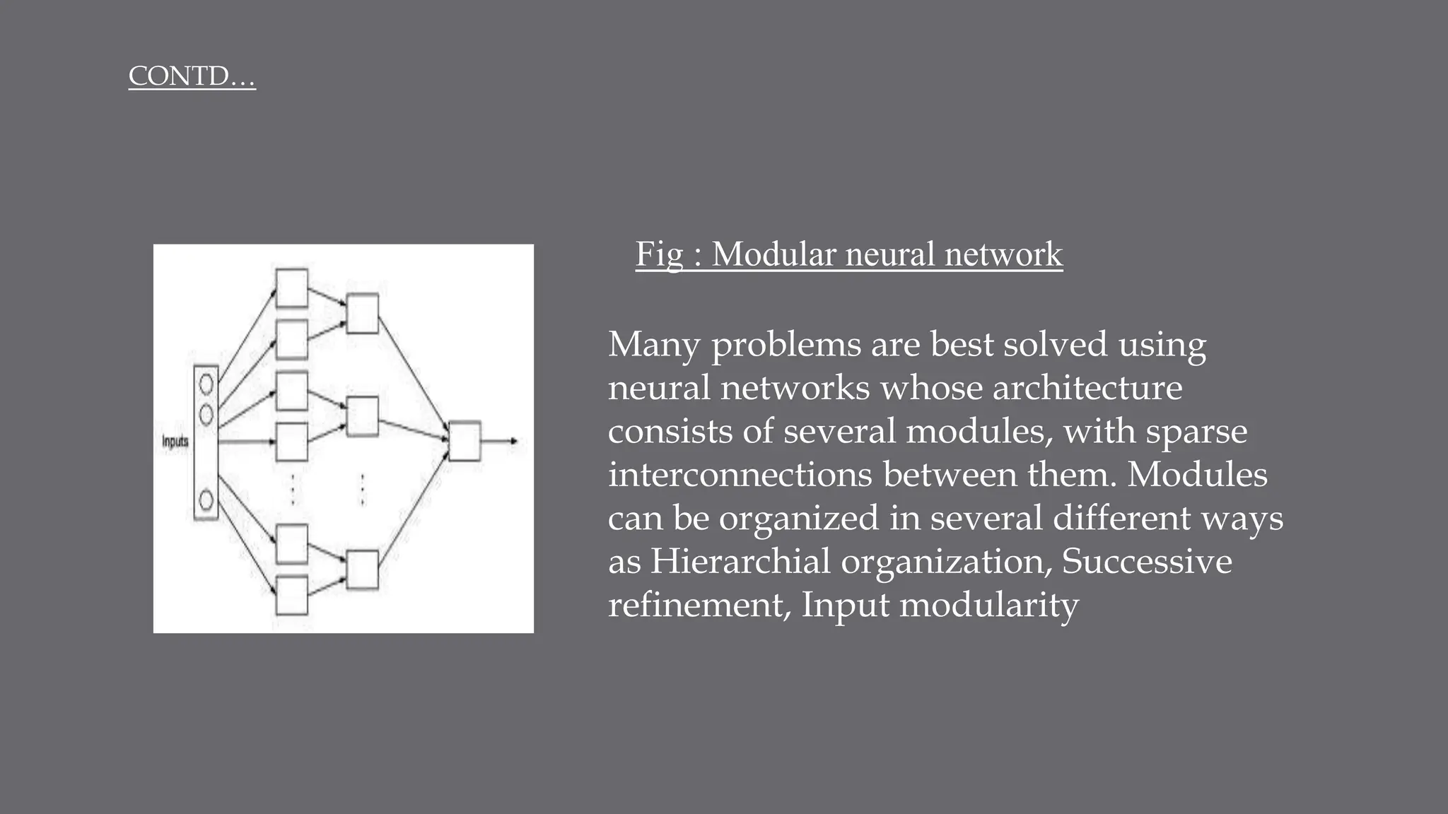 Many problems are best solved using
neural networks whose architecture
consists of several modules, with sparse
interconnections between them. Modules
can be organized in several different ways
as Hierarchial organization, Successive
refinement, Input modularity
Fig : Modular neural network
CONTD…
 