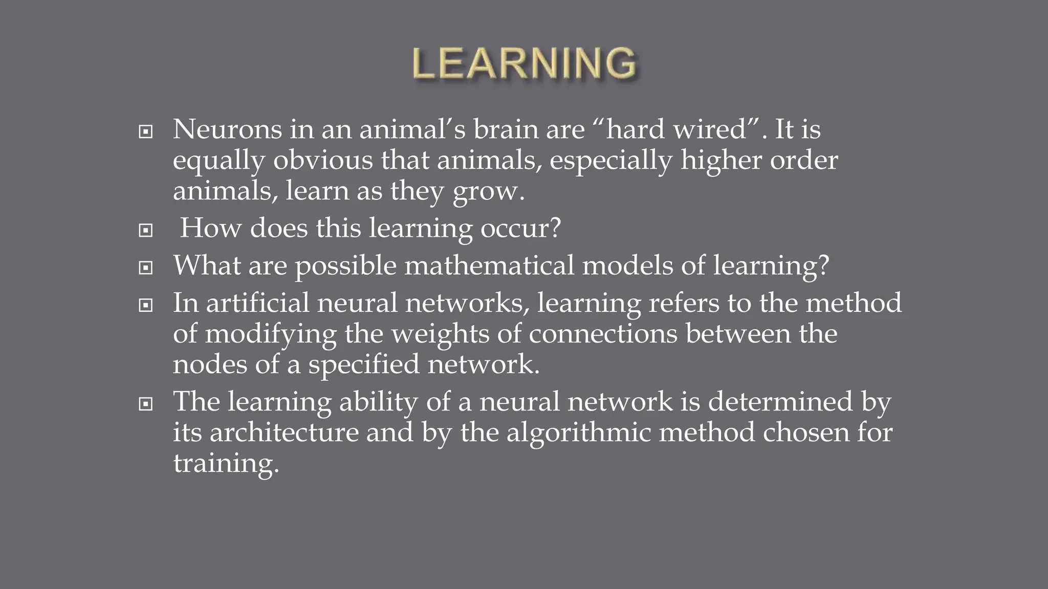  Neurons in an animal’s brain are “hard wired”. It is
equally obvious that animals, especially higher order
animals, learn as they grow.
 How does this learning occur?
 What are possible mathematical models of learning?
 In artificial neural networks, learning refers to the method
of modifying the weights of connections between the
nodes of a specified network.
 The learning ability of a neural network is determined by
its architecture and by the algorithmic method chosen for
training.
 