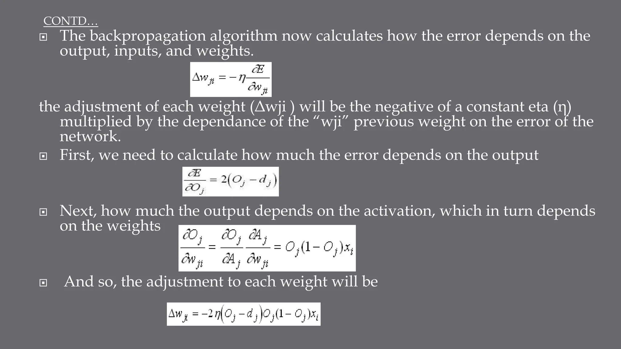  The backpropagation algorithm now calculates how the error depends on the
output, inputs, and weights.
the adjustment of each weight (Δwji ) will be the negative of a constant eta (η)
multiplied by the dependance of the “wji” previous weight on the error of the
network.
 First, we need to calculate how much the error depends on the output
 Next, how much the output depends on the activation, which in turn depends
on the weights
 And so, the adjustment to each weight will be
CONTD…
 