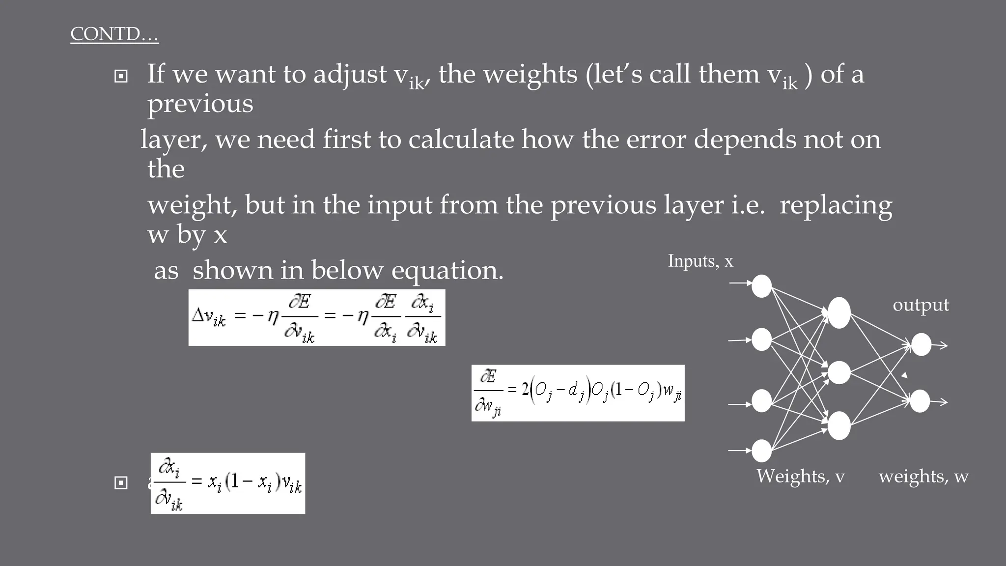  If we want to adjust vik, the weights (let’s call them vik ) of a
previous
layer, we need first to calculate how the error depends not on
the
weight, but in the input from the previous layer i.e. replacing
w by x
as shown in below equation.
where
 and
Inputs, x
Weights, v weights, w
output
CONTD…
 