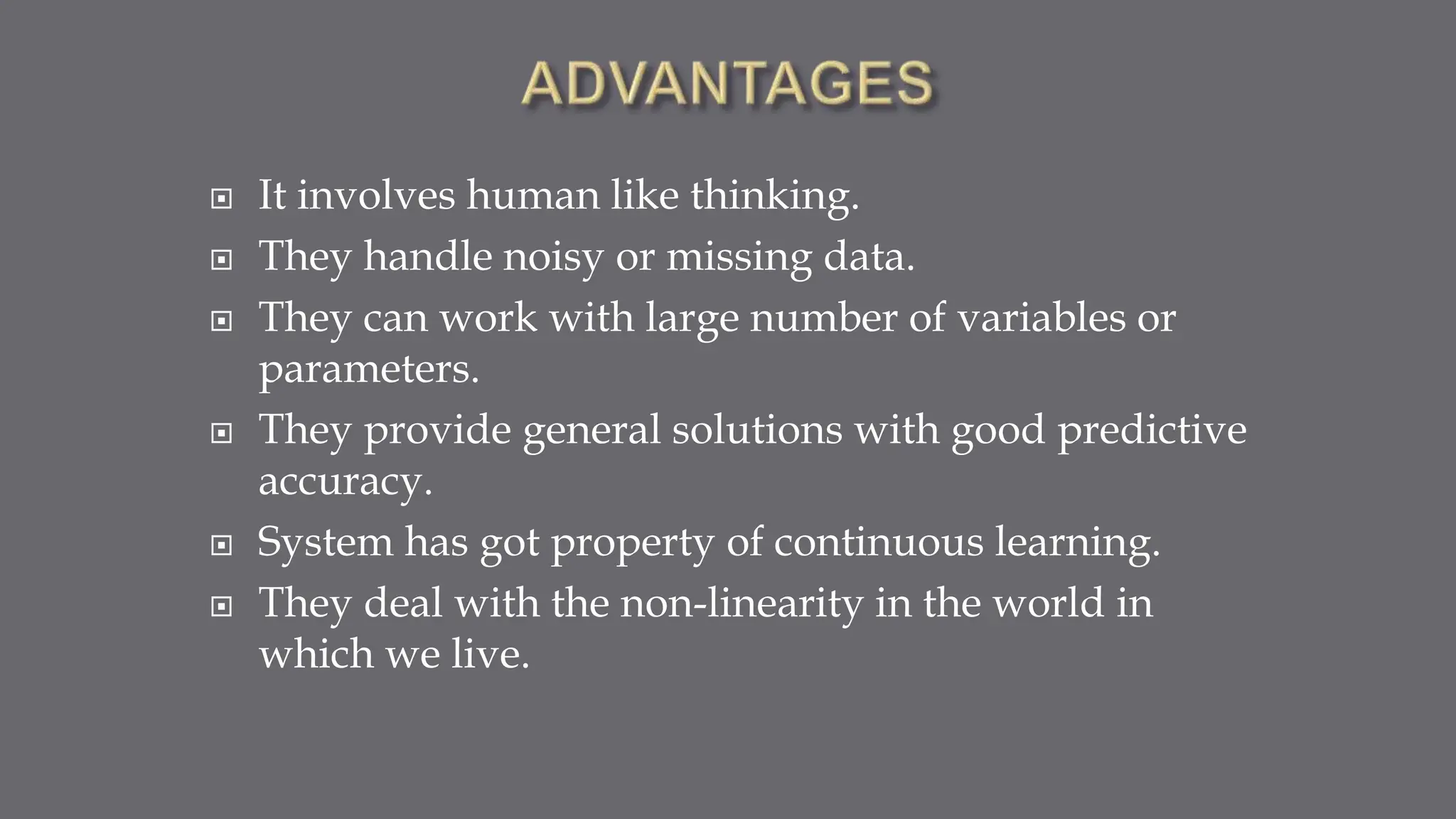  It involves human like thinking.
 They handle noisy or missing data.
 They can work with large number of variables or
parameters.
 They provide general solutions with good predictive
accuracy.
 System has got property of continuous learning.
 They deal with the non-linearity in the world in
which we live.
 