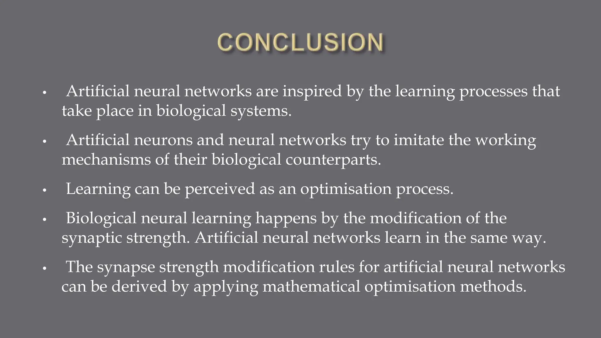 • Artificial neural networks are inspired by the learning processes that
take place in biological systems.
• Artificial neurons and neural networks try to imitate the working
mechanisms of their biological counterparts.
• Learning can be perceived as an optimisation process.
• Biological neural learning happens by the modification of the
synaptic strength. Artificial neural networks learn in the same way.
• The synapse strength modification rules for artificial neural networks
can be derived by applying mathematical optimisation methods.
 