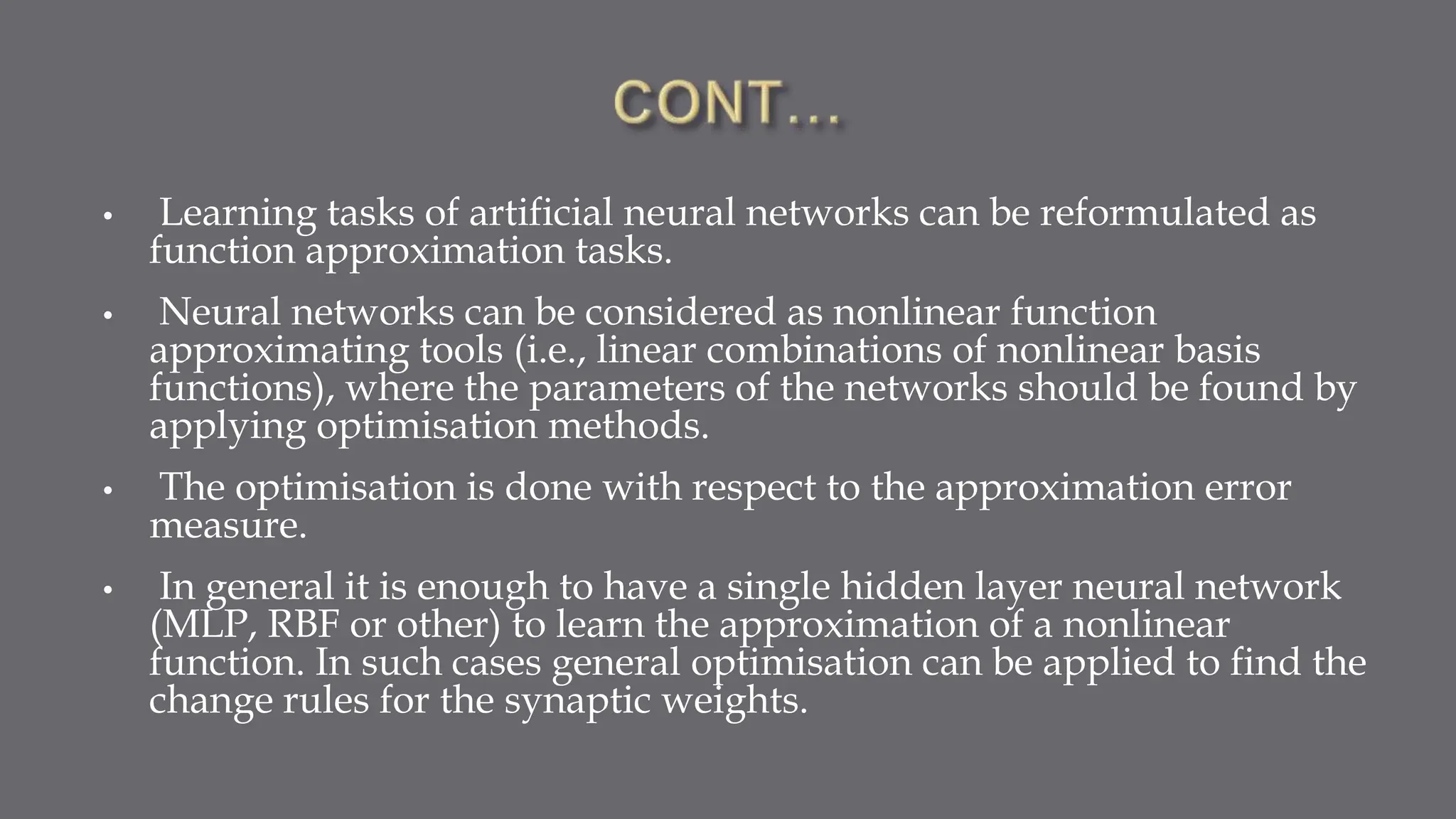 • Learning tasks of artificial neural networks can be reformulated as
function approximation tasks.
• Neural networks can be considered as nonlinear function
approximating tools (i.e., linear combinations of nonlinear basis
functions), where the parameters of the networks should be found by
applying optimisation methods.
• The optimisation is done with respect to the approximation error
measure.
• In general it is enough to have a single hidden layer neural network
(MLP, RBF or other) to learn the approximation of a nonlinear
function. In such cases general optimisation can be applied to find the
change rules for the synaptic weights.
 