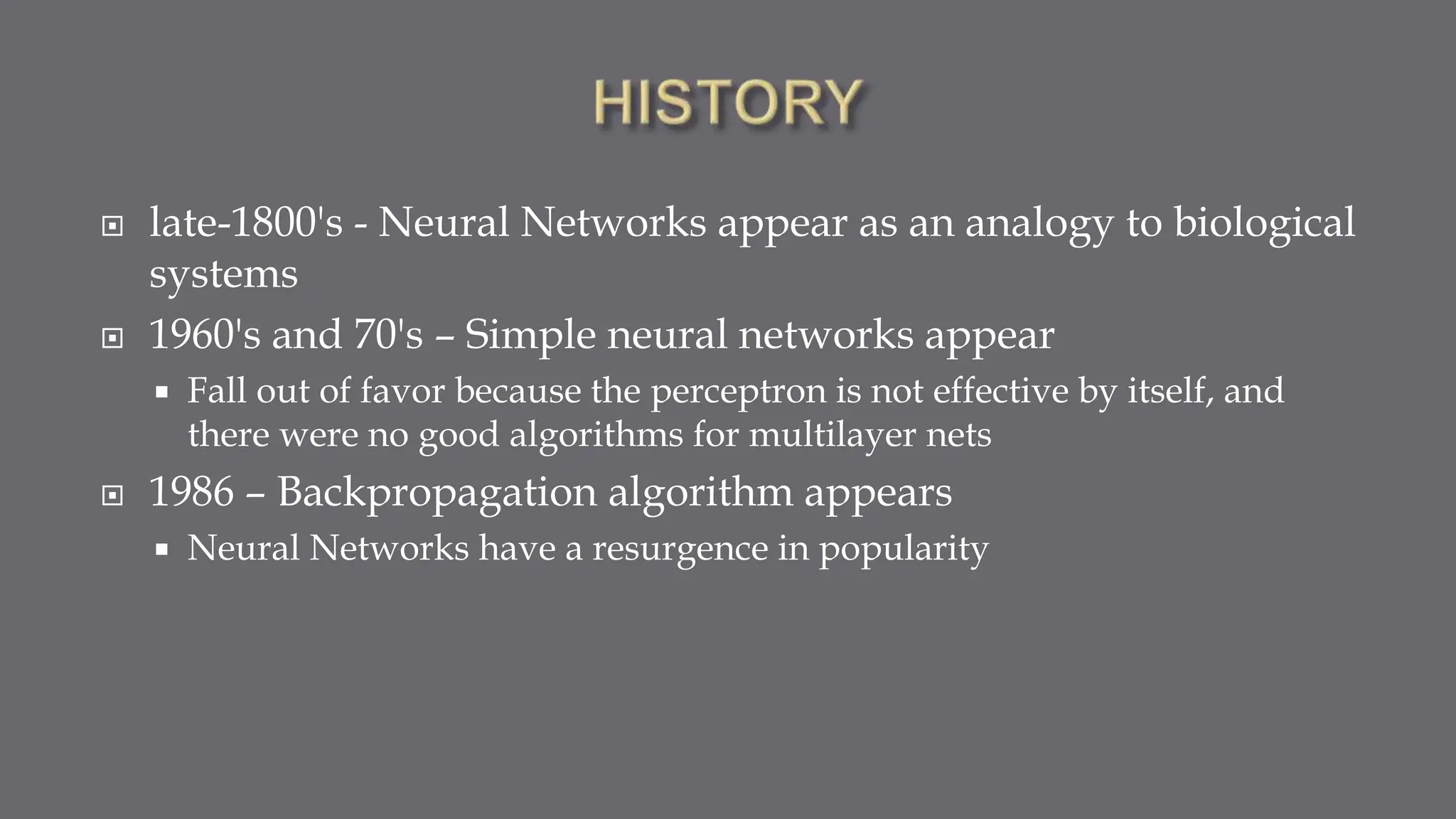  late-1800's - Neural Networks appear as an analogy to biological
systems
 1960's and 70's – Simple neural networks appear
 Fall out of favor because the perceptron is not effective by itself, and
there were no good algorithms for multilayer nets
 1986 – Backpropagation algorithm appears
 Neural Networks have a resurgence in popularity
 