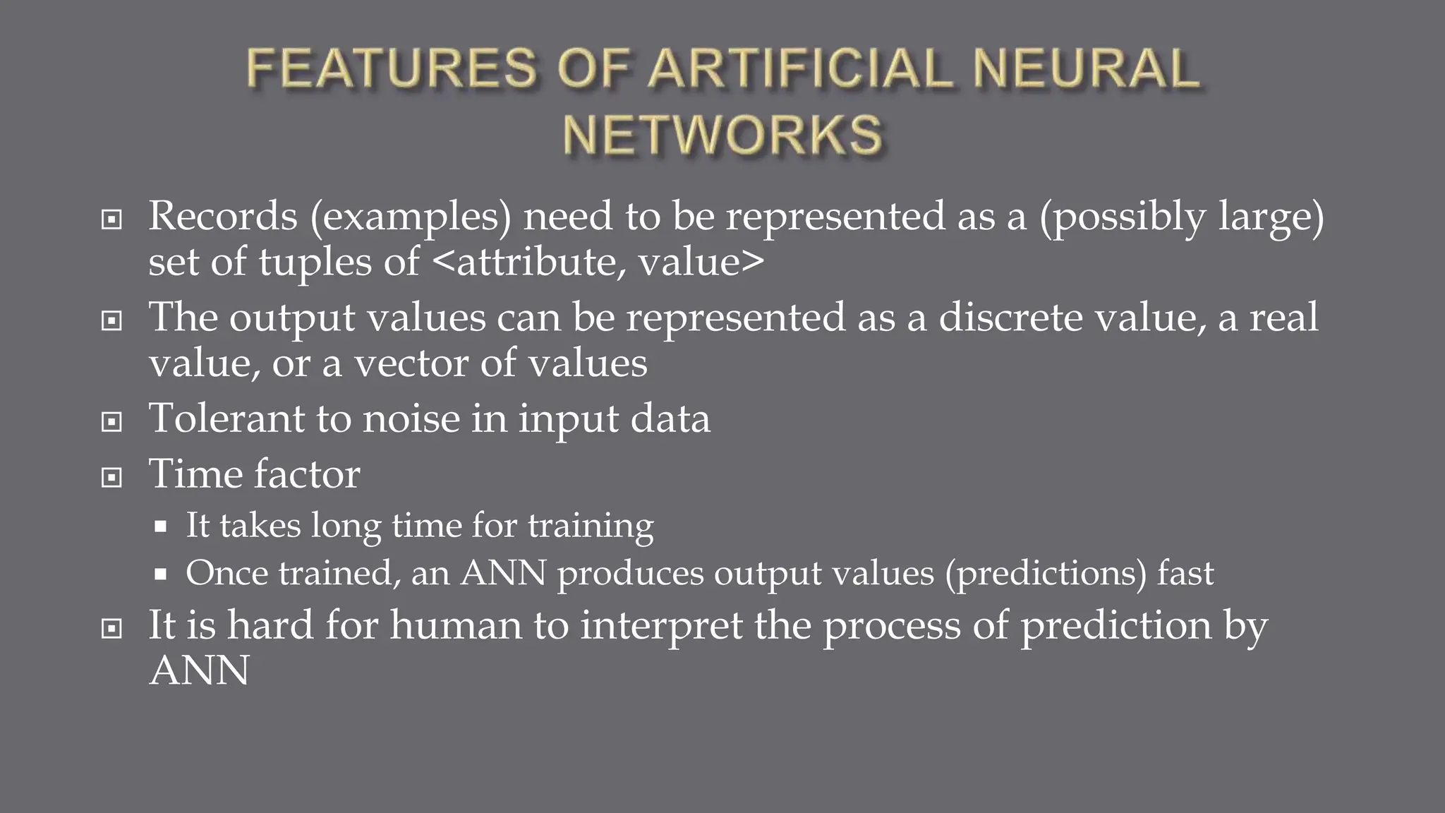  Records (examples) need to be represented as a (possibly large)
set of tuples of <attribute, value>
 The output values can be represented as a discrete value, a real
value, or a vector of values
 Tolerant to noise in input data
 Time factor
 It takes long time for training
 Once trained, an ANN produces output values (predictions) fast
 It is hard for human to interpret the process of prediction by
ANN
 