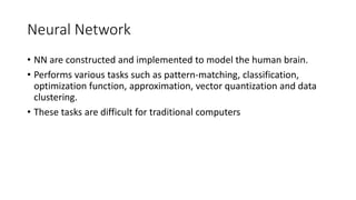 Neural Network
• NN are constructed and implemented to model the human brain.
• Performs various tasks such as pattern-matching, classification,
optimization function, approximation, vector quantization and data
clustering.
• These tasks are difficult for traditional computers
 