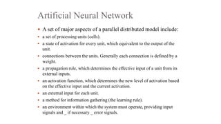 Artificial Neural Network
 A set of major aspects of a parallel distributed model include:
 a set of processing units (cells).
 a state of activation for every unit, which equivalent to the output of the
unit.
 connections between the units. Generally each connection is defined by a
weight.
 a propagation rule, which determines the effective input of a unit from its
external inputs.
 an activation function, which determines the new level of activation based
on the effective input and the current activation.
 an external input for each unit.
 a method for information gathering (the learning rule).
 an environment within which the system must operate, providing input
signals and _ if necessary _ error signals.
 
