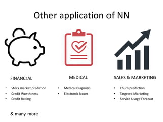 Other application of NN
• Stock market prediction
• Credit Worthiness
• Credit Rating
FINANCIAL
• Medical Diagnosis
• Electronic Noses
MEDICAL
• Churn prediction
• Targeted Marketing
• Service Usage Forecast
SALES & MARKETING
& many more
 