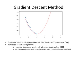 Gradient Descent Method
• Suppose the function is 𝑓(𝑥) the descent direction is the first derivative 𝑓′(𝑥)
• Parameter to start the algorithm
α = learning parameter, usually set with small value such as 0.001
ϵ = convergence parameter, usually set with very small value such as 1e-6
 