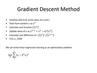 Gradient Descent Method
 Initialize with k=0, some value of α and ϵ
 Start from random 𝑥 as 𝑥 𝑘
 Calculate cost function 𝑓 𝑥 𝑘
 Update value of 𝑥 as 𝑥 𝑘+1 = 𝑥 𝑘 − α𝑓′ 𝑥 𝑘
 Calculate cost difference δ= 𝑓 𝑥 𝑘
- 𝑓 𝑥 𝑘+1
 If δ< ϵ , STOP
We can write linear regression learning as an optimization problem
min
𝛽
1
𝑛
(𝑦𝑖 − 𝛽 𝑇
𝑥𝑖)2
 