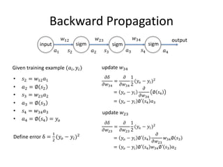 Backward Propagation
• 𝑠2 = 𝑤12 𝑎1
• 𝑎2 = ∅ 𝑠2
• 𝑠3 = 𝑤23 𝑎2
• 𝑎3 = ∅ 𝑠3
• 𝑠4 = 𝑤34 𝑎3
• 𝑎4 = ∅ 𝑠4 = 𝑦𝑜
Define error δ =
1
2
(𝑦𝑜 − 𝑦𝑖)2
input
output
𝑎1 𝑠2 𝑎2 𝑠3 𝑎3 𝑠4 𝑎4
𝑤12 𝑤23 𝑤34
Given training example (𝑎𝑖, 𝑦𝑖) update 𝑤34
𝜕𝛿
𝜕𝑤34
=
𝜕
𝜕𝑤34
1
2
(𝑦𝑜 − 𝑦𝑖)2
= 𝑦𝑜 − 𝑦𝑖
𝜕
𝜕𝑤34
∅ 𝑠4
= (𝑦𝑜 − 𝑦𝑖)∅′ 𝑠4 𝑎3
update 𝑤23
𝜕𝛿
𝜕𝑤23
=
𝜕
𝜕𝑤23
1
2
(𝑦𝑜 − 𝑦𝑖)2
= 𝑦𝑜 − 𝑦𝑖 ∅′ 𝑠4
𝜕
𝜕𝑤23
𝑤34∅ 𝑠3
= 𝑦𝑜 − 𝑦𝑖 ∅′ 𝑠4 𝑤34∅′ 𝑠3 𝑎2
sigm sigm sigm
 