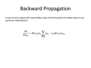 Backward Propagation
In case of one output with many hidden layer, the formulation for hidden layer in one
particular node become
𝜕𝛿
𝜕𝑤23
= ∅′ 𝑠3 𝑎2
𝑘∈𝐾
𝑦𝑜 − 𝑦𝑖 ∅′ 𝑠4 𝑤34
 