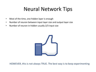 Neural Network Tips
• Most of the time, one hidden layer is enough
• Number of neuron between input layer size and output layer size
• Number of neuron in hidden usually 2/3 input size
HOWEVER, this is not always TRUE. The best way is to keep experimenting
 