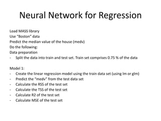 Neural Network for Regression
Load MASS library
Use “Boston” data
Predict the median value of the house (medv)
Do the following:
Data preparation
- Split the data into train and test set. Train set comprises 0.75 % of the data
Model 1:
- Create the linear regression model using the train data set (using lm or glm)
- Predict the “medv” from the test data set
- Calculate the RSS of the test set
- Calculate the TSS of the test set
- Calculate R2 of the test set
- Calculate MSE of the test set
 