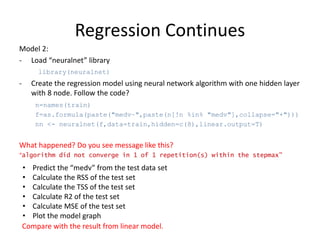 Regression Continues
Model 2:
- Load “neuralnet” library
library(neuralnet)
- Create the regression model using neural network algorithm with one hidden layer
with 8 node. Follow the code?
n=names(train)
f=as.formula(paste("medv~",paste(n[!n %in% "medv"],collapse="+")))
nn <- neuralnet(f,data=train,hidden=c(8),linear.output=T)
What happened? Do you see message like this?
“algorithm did not converge in 1 of 1 repetition(s) within the stepmax”
• Predict the “medv” from the test data set
• Calculate the RSS of the test set
• Calculate the TSS of the test set
• Calculate R2 of the test set
• Calculate MSE of the test set
• Plot the model graph
Compare with the result from linear model.
 
