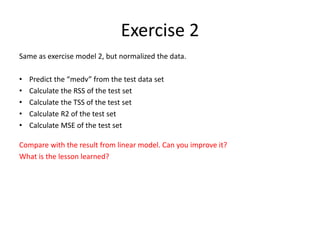 Exercise 2
Same as exercise model 2, but normalized the data.
• Predict the “medv” from the test data set
• Calculate the RSS of the test set
• Calculate the TSS of the test set
• Calculate R2 of the test set
• Calculate MSE of the test set
Compare with the result from linear model. Can you improve it?
What is the lesson learned?
 