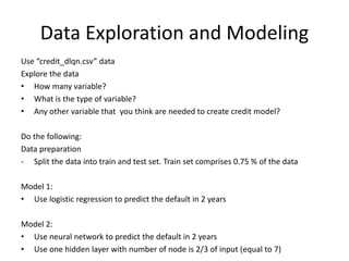 Data Exploration and Modeling
Use “credit_dlqn.csv” data
Explore the data
• How many variable?
• What is the type of variable?
• Any other variable that you think are needed to create credit model?
Do the following:
Data preparation
- Split the data into train and test set. Train set comprises 0.75 % of the data
Model 1:
• Use logistic regression to predict the default in 2 years
Model 2:
• Use neural network to predict the default in 2 years
• Use one hidden layer with number of node is 2/3 of input (equal to 7)
 