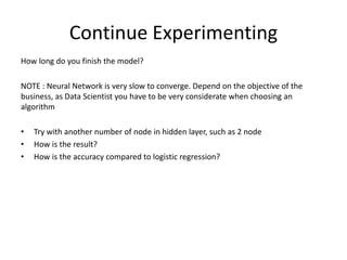 Continue Experimenting
How long do you finish the model?
NOTE : Neural Network is very slow to converge. Depend on the objective of the
business, as Data Scientist you have to be very considerate when choosing an
algorithm
• Try with another number of node in hidden layer, such as 2 node
• How is the result?
• How is the accuracy compared to logistic regression?
 