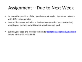 Assignment – Due to Next Week
• Increase the precision of the neural network model. Use neural network
with different parameter
• In word document, tell what is the improvement that you can obtaind,
what is your method, why it is work, why it doesn’t work
• Submit your code and word document to trainer.datascience@gmail.com
before 23 May 2016 23:59:59
 