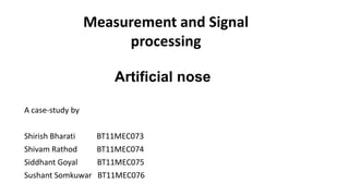 Artificial nose
A case-study by
Shirish Bharati BT11MEC073
Shivam Rathod BT11MEC074
Siddhant Goyal BT11MEC075
Sushant Somkuwar BT11MEC076
Measurement and Signal
processing
 