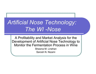 Artificial Nose Technology:
The WI -Nose
A Profitability and Market Analysis for the
Development of Artificial Nose Technology to
Monitor the Fermentation Process in Wine
Shawna M. Linehan
Sarosh N. Nizami
 