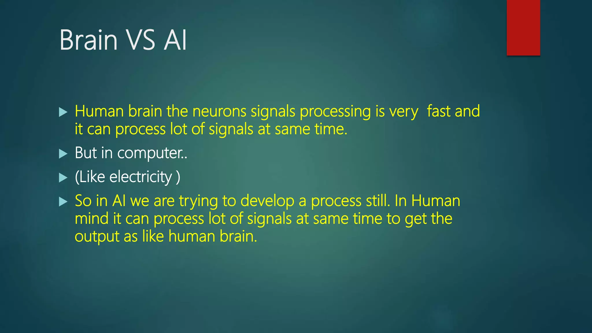 Brain VS AI
 Human brain the neurons signals processing is very fast and
it can process lot of signals at same time.
 But in computer..
 (Like electricity )
 So in AI we are trying to develop a process still. In Human
mind it can process lot of signals at same time to get the
output as like human brain.
 