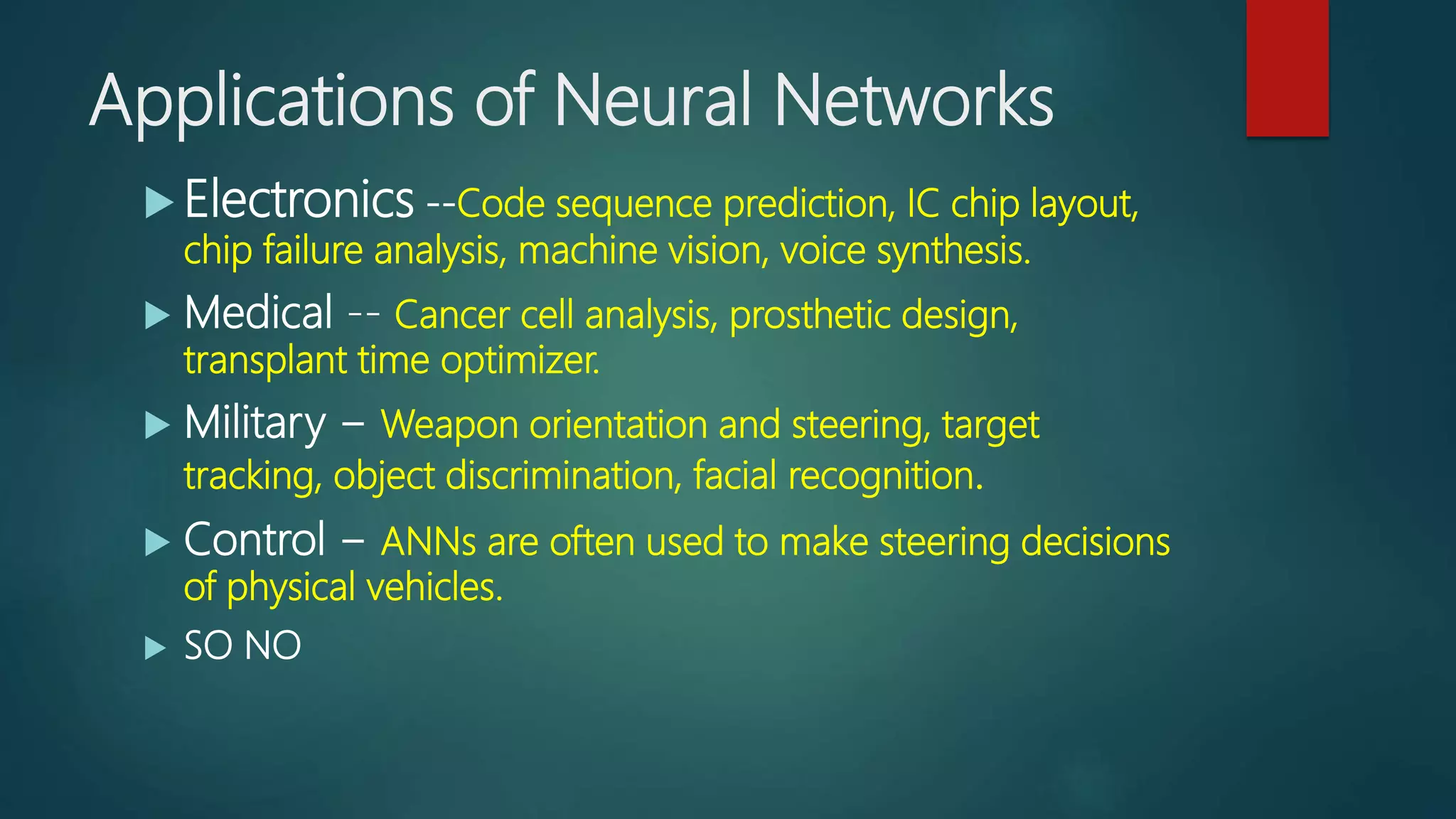 Applications of Neural Networks
 Electronics --Code sequence prediction, IC chip layout,
chip failure analysis, machine vision, voice synthesis.
 Medical -- Cancer cell analysis, prosthetic design,
transplant time optimizer.
 Military − Weapon orientation and steering, target
tracking, object discrimination, facial recognition.
 Control − ANNs are often used to make steering decisions
of physical vehicles.
 SO NO
 